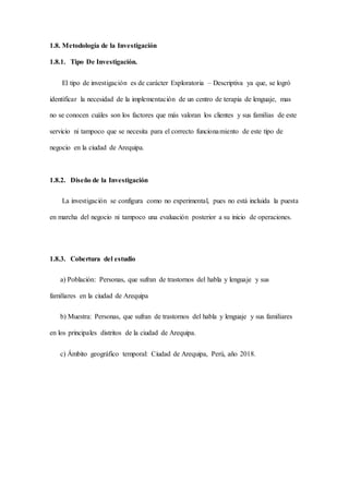 1.8. Metodología de la Investigación
1.8.1. Tipo De Investigación.
El tipo de investigación es de carácter Exploratoria – Descriptiva ya que, se logró
identificar la necesidad de la implementación de un centro de terapia de lenguaje, mas
no se conocen cuáles son los factores que más valoran los clientes y sus familias de este
servicio ni tampoco que se necesita para el correcto funcionamiento de este tipo de
negocio en la ciudad de Arequipa.
1.8.2. Diseño de la Investigación
La investigación se configura como no experimental, pues no está incluida la puesta
en marcha del negocio ni tampoco una evaluación posterior a su inicio de operaciones.
1.8.3. Cobertura del estudio
a) Población: Personas, que sufran de trastornos del habla y lenguaje y sus
familiares en la ciudad de Arequipa
b) Muestra: Personas, que sufran de trastornos del habla y lenguaje y sus familiares
en los principales distritos de la ciudad de Arequipa.
c) Ámbito geográfico temporal: Ciudad de Arequipa, Perú, año 2018.
 