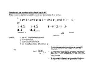 Significado de una Ecuación Genérica de MF
Toda ecuación de Conservación puede ser expresada de la forma:
∂
( ρφ
∂t
) + div.( ρ uφ ) = div.( Γ φ grad φ ) + S{
142
43
142
43
1 442 4 3
Transitori o
Convectivo
4
Difusivo
Fuente
Donde: φ es una propiedad específica.
ρ es la densidad.
u es el vector velocidad.
Γ es el coeficiente de difusión de .φ
• El término transitorio expresa la variacióntemporal de la variable φ por unidad de
ρuφ
ρuφ + ∂(ρuφ)
∆ x
∂x
volumen.
• El transporte convectivo expresa el balanceneto de flujo de la variable φen un volumen
de control como consecuencia del campo de
velocidades.
• El transporte difusivo representa el balancede flujos de φdebidos al gradiente de .φ
 