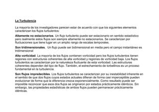 La Turbulencia
La mayoría de los investigadores parecen estar de acuerdo con que los siguientes elementos
caracterizan los flujos turbulentos:
Altamente no estacionarios. Un flujo turbulento puede ser estacionario en sentido estadístico
pero realmente estos flujos son siempre altamente no estacionarios. Se caracterizan por
fluctuaciones que tiene lugar en un amplio rango de escalas temporales.
Son tridimensionales. Un flujo puede ser bidimensional en media pero el campo instantáneo es
tridimensional
Alta vorticidad. La mayoría de los flujos contienen vorticidad pero los flujos turbulentos tienen
regiones con estructuras coherentes de alta vorticidad y regiones de vorticidad baja. Los flujos
turbulentos se caracterizan por la naturaleza fluctuante de esta vorticidad. Las estructuras
coherentes dependen del tipo de flujo. También, el estrechamiento de torbellinos es un proceso
fundamental en la turbulencia.
Son flujos impredecibles. Los flujos turbulentos se caracterizan por su inestabilidad inherente en
el sentido de que dos flujos cuyos estados actuales difieran de forma casi imperceptible pueden
evolucionar de forma que la diferencia crezca exponencialmente. Como resultado puede ser
imposible reconocer que esos dos flujos se originaron por estados prácticamente idénticos. Sin
embargo, las propiedades estadísticas de ambos flujos pueden permanecer prácticamente
idénticas.
 