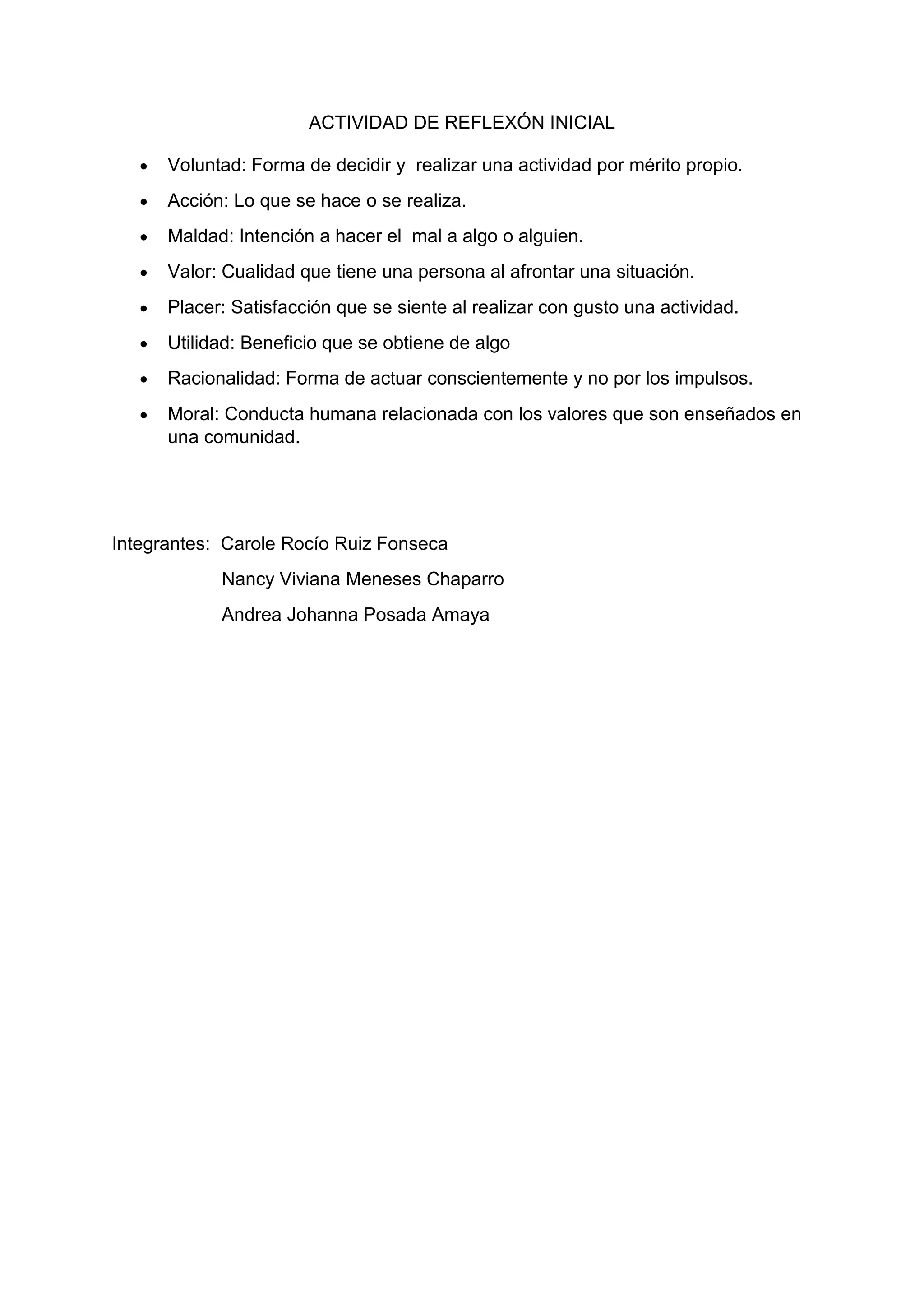 ACTIVIDAD DE REFLEXÓN INICIAL
Voluntad: Forma de decidir y realizar una actividad por mérito propio.
Acción: Lo que se hace o se realiza.
Maldad: Intención a hacer el mal a algo o alguien.
Valor: Cualidad que tiene una persona al afrontar una situación.
Placer: Satisfacción que se siente al realizar con gusto una actividad.
Utilidad: Beneficio que se obtiene de algo
Racionalidad: Forma de actuar conscientemente y no por los impulsos.
Moral: Conducta humana relacionada con los valores que son enseñados en
una comunidad.
Integrantes: Carole Rocío Ruiz Fonseca
Nancy Viviana Meneses Chaparro
Andrea Johanna Posada Amaya
