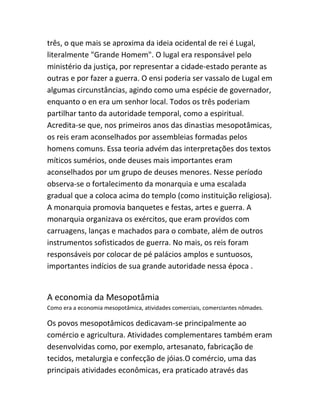 três, o que mais se aproxima da ideia ocidental de rei é Lugal,
literalmente "Grande Homem". O lugal era responsável pelo
ministério da justiça, por representar a cidade-estado perante as
outras e por fazer a guerra. O ensi poderia ser vassalo de Lugal em
algumas circunstâncias, agindo como uma espécie de governador,
enquanto o en era um senhor local. Todos os três poderiam
partilhar tanto da autoridade temporal, como a espiritual.
Acredita-se que, nos primeiros anos das dinastias mesopotâmicas,
os reis eram aconselhados por assembleias formadas pelos
homens comuns. Essa teoria advém das interpretações dos textos
míticos sumérios, onde deuses mais importantes eram
aconselhados por um grupo de deuses menores. Nesse período
observa-se o fortalecimento da monarquia e uma escalada
gradual que a coloca acima do templo (como instituição religiosa).
A monarquia promovia banquetes e festas, artes e guerra. A
monarquia organizava os exércitos, que eram providos com
carruagens, lanças e machados para o combate, além de outros
instrumentos sofisticados de guerra. No mais, os reis foram
responsáveis por colocar de pé palácios amplos e suntuosos,
importantes indícios de sua grande autoridade nessa época .
A economia da Mesopotâmia
Como era a economia mesopotâmica, atividades comerciais, comerciantes nômades.
Os povos mesopotâmicos dedicavam-se principalmente ao
comércio e agricultura. Atividades complementares também eram
desenvolvidas como, por exemplo, artesanato, fabricação de
tecidos, metalurgia e confecção de jóias.O comércio, uma das
principais atividades econômicas, era praticado através das
 