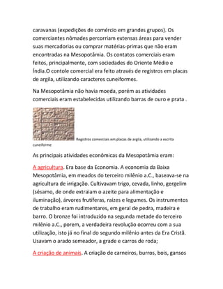 caravanas (expedições de comércio em grandes grupos). Os
comerciantes nômades percorriam extensas áreas para vender
suas mercadorias ou comprar matérias-primas que não eram
encontradas na Mesopotâmia. Os contatos comerciais eram
feitos, principalmente, com sociedades do Oriente Médio e
Índia.O contole comercial era feito através de registros em placas
de argila, utilizando caracteres cuneiformes.
Na Mesopotâmia não havia moeda, porém as atividades
comerciais eram estabelecidas utilizando barras de ouro e prata .
Registros comerciais em placas de argila, utilizando a escrita
cuneiforme
As principais atividades econômicas da Mesopotâmia eram:
A agricultura. Era base da Economia. A economia da Baixa
Mesopotâmia, em meados do terceiro milênio a.C., baseava-se na
agricultura de irrigação. Cultivavam trigo, cevada, linho, gergelim
(sésamo, de onde extraiam o azeite para alimentação e
iluminação), árvores frutíferas, raízes e legumes. Os instrumentos
de trabalho eram rudimentares, em geral de pedra, madeira e
barro. O bronze foi introduzido na segunda metade do terceiro
milênio a.C., porem, a verdadeira revolução ocorreu com a sua
utilização, isto já no final do segundo milênio antes da Era Cristã.
Usavam o arado semeador, a grade e carros de roda;
A criação de animais. A criação de carneiros, burros, bois, gansos
 