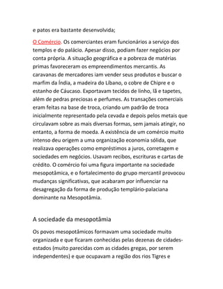 e patos era bastante desenvolvida;
O Comércio. Os comerciantes eram funcionários a serviço dos
templos e do palácio. Apesar disso, podiam fazer negócios por
conta própria. A situação geográfica e a pobreza de matérias
primas favoreceram os empreendimentos mercantis. As
caravanas de mercadores iam vender seus produtos e buscar o
marfim da Índia, a madeira do Líbano, o cobre de Chipre e o
estanho de Cáucaso. Exportavam tecidos de linho, lã e tapetes,
além de pedras preciosas e perfumes. As transações comerciais
eram feitas na base de troca, criando um padrão de troca
inicialmente representado pela cevada e depois pelos metais que
circulavam sobre as mais diversas formas, sem jamais atingir, no
entanto, a forma de moeda. A existência de um comércio muito
intenso deu origem a uma organização economia sólida, que
realizava operações como empréstimos a juros, corretagem e
sociedades em negócios. Usavam recibos, escrituras e cartas de
crédito. O comércio foi uma figura importante na sociedade
mesopotâmica, e o fortalecimento do grupo mercantil provocou
mudanças significativas, que acabaram por influenciar na
desagregação da forma de produção templário-palaciana
dominante na Mesopotâmia.
A sociedade da mesopotâmia
Os povos mesopotâmicos formavam uma sociedade muito
organizada e que ficaram conhecidas pelas dezenas de cidades-
estados (muito parecidas com as cidades gregas, por serem
independentes) e que ocupavam a região dos rios Tigres e
 