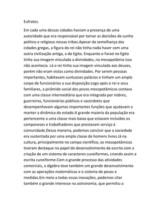 Eufrates.
Em cada uma dessas cidades haviam a presença de uma
autoridade que era responsável por tomar as decisões de cunho
politico e religioso nessas tribos.Apesar da semelhança das
cidades gregas, a figura do rei não tinha nada haver com uma
outra civilização antiga, a do Egito. Enquanto o Faraó no Egito
tinha sua imagem vinculada a divindades, na mesopotâmia isso
não acontecia. Lá o rei tinha sua imagem vinculada aos deuses,
porém não eram vistos como divindades. Por serem pessoas
importantes, habitavam suntuosos palácios e tinham um amplo
corpo de funcionários a sua disposição.Logo após o rei e seus
familiares, a pirâmide social dos povos mesopotâmicos contava
com uma classe intermediária que era integrada por nobres,
guerreiros, funcionários públicos e sacerdotes que
desempenhavam algumas importantes funções que ajudavam a
manter a dinâmica do estado.A grande maioria da população era
pertencente a uma classe mais baixa que estavam incluídos os
camponeses e trabalhadores que prestavam serviço à
comunidade.Dessa maneira, podemos concluir que a sociedade
era sustentada por uma ampla classe de homens livres.Já na
cultura, principalmente no campo científico, os mesopotâmicos
tiveram destaque no papel do desenvolvimento da escrita com a
criação de um sistema de caracteres cuneiformes, criando assim a
escrita cuneiforme.Com o grande processo das atividades
comerciais, a álgebra teve também um grande desenvolvimento
com as operações matemáticas e o sistema de pesos e
medidas.Em meio a todas essas inovações, podemos citar
também o grande interesse na astronomia, que permitiu a
 