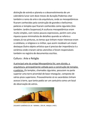 distinção de estrela e planeta e o desenvolvimento de um
calendário lunar com doze meses de duração.Podemos citar
também o ramo da arte e da arquitetura, onde os mesopotâmicos
ficaram conhecidos pela construção de grandes e belíssimos
palácios e templos que ficaram conhecidos como zigurates (leia
também: Jardins Suspensos).A sculturas mesopotâmicas eram
muito simples, com rostos poucos expressivos, porém com uma
riqueza quase minimalista de detalhes quando se referia a
corpos.Já nas pinturas, os temas que tinham maior interesse eram
o cotidiano, o religioso e o militar, que assim recebiam um maior
destaque.Outro objeto artístico que é preciso dar importância é a
cerâmica onde criaram vários utensílios e foram responsáveis
também no registro de documentos escritos.
Cultura : Arte e Religão
A principal arte da antiga Mesopotâmia foi, sem dúvida, a
arquitetura, principalmente voltada para a construção de templos
e palácios. Os templos, chamados zigurates, possuiam na parte
superior uma torre piramidal de base retangular, composta de
vários pisos superiores. Provavelmente só os sacerdotes tinham
acesso à torre, que tanto podia ser um santuário como um local
de observação de astros.
ZIGURATE SUMÉRIOS DE UR - NAMMU , EM UR , IRAQUE ( PAÍS )
 