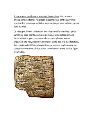 A pintura e a escultura eram artes decorativas. Retratavam
principalmente temas religiosos e guerreiros e embelezavam o
interior dos templos e palácios, com destaque para baixos-relevos
para assírios.
Os mesopotâmicos utilizavam a escrita cuneiforme criada pelos
sumérios. Essa escrita, como as demais, é uma extraordinária
fonte histórica, pois, através da leitura das plaquetas que
chegaram até nós, podemos conhecer parte das leis, da literatura,
das criações científicas, das práticas comerciais e religiosas e do
comportamento social dos povos que viveram entre os rios Tigre
e Eufrades.
 