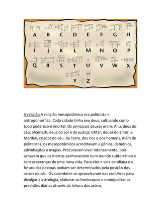 A religião A religião mesopotâmica era politeísta e
antropomórfica. Cada cidade tinha seu deus, cultuando como
todo poderoso e imortal. Os principais deuses eram: Anu, deus do
céu; Shamash, deus do Sol e da justiça; Ishtar, deusa do amor; e
Marduk, criador do céu, da Terra, dos rios e dos homens. Além de
politeístas, os mesopotâmicos acreditavam e gênios, demônios,
advinhações e magias. Procuravam viver intensamente, pois
achavam que os mortos permaneciam num mundo subterrâneo e
sem esperanças de uma nova vida. Para eles a vida cotidiana e o
futuro das pessoas podiam ser determinados pela posição dos
astros no céu. Os sacerdotes se aproveitaram das crendices para
divulgar a astrologia, elaborar os horóscopos e monopolizar as
previsões diárias através da leitura dos astros.
 