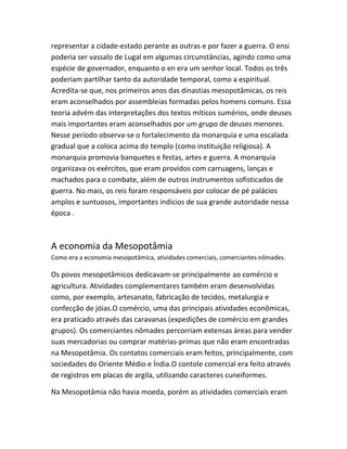 representar a cidade-estado perante as outras e por fazer a guerra. O ensi
poderia ser vassalo de Lugal em algumas circunstâncias, agindo como uma
espécie de governador, enquanto o en era um senhor local. Todos os três
poderiam partilhar tanto da autoridade temporal, como a espiritual.
Acredita-se que, nos primeiros anos das dinastias mesopotâmicas, os reis
eram aconselhados por assembleias formadas pelos homens comuns. Essa
teoria advém das interpretações dos textos míticos sumérios, onde deuses
mais importantes eram aconselhados por um grupo de deuses menores.
Nesse período observa-se o fortalecimento da monarquia e uma escalada
gradual que a coloca acima do templo (como instituição religiosa). A
monarquia promovia banquetes e festas, artes e guerra. A monarquia
organizava os exércitos, que eram providos com carruagens, lanças e
machados para o combate, além de outros instrumentos sofisticados de
guerra. No mais, os reis foram responsáveis por colocar de pé palácios
amplos e suntuosos, importantes indícios de sua grande autoridade nessa
época .
A economia da Mesopotâmia
Como era a economia mesopotâmica, atividades comerciais, comerciantes nômades.
Os povos mesopotâmicos dedicavam-se principalmente ao comércio e
agricultura. Atividades complementares também eram desenvolvidas
como, por exemplo, artesanato, fabricação de tecidos, metalurgia e
confecção de jóias.O comércio, uma das principais atividades econômicas,
era praticado através das caravanas (expedições de comércio em grandes
grupos). Os comerciantes nômades percorriam extensas áreas para vender
suas mercadorias ou comprar matérias-primas que não eram encontradas
na Mesopotâmia. Os contatos comerciais eram feitos, principalmente, com
sociedades do Oriente Médio e Índia.O contole comercial era feito através
de registros em placas de argila, utilizando caracteres cuneiformes.
Na Mesopotâmia não havia moeda, porém as atividades comerciais eram
 