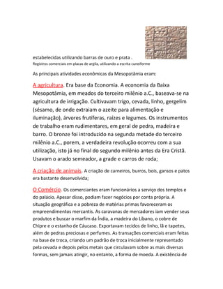 estabelecidas utilizando barras de ouro e prata .
Registros comerciais em placas de argila, utilizando a escrita cuneiforme
As principais atividades econômicas da Mesopotâmia eram:
A agricultura. Era base da Economia. A economia da Baixa
Mesopotâmia, em meados do terceiro milênio a.C., baseava-se na
agricultura de irrigação. Cultivavam trigo, cevada, linho, gergelim
(sésamo, de onde extraiam o azeite para alimentação e
iluminação), árvores frutíferas, raízes e legumes. Os instrumentos
de trabalho eram rudimentares, em geral de pedra, madeira e
barro. O bronze foi introduzido na segunda metade do terceiro
milênio a.C., porem, a verdadeira revolução ocorreu com a sua
utilização, isto já no final do segundo milênio antes da Era Cristã.
Usavam o arado semeador, a grade e carros de roda;
A criação de animais. A criação de carneiros, burros, bois, gansos e patos
era bastante desenvolvida;
O Comércio. Os comerciantes eram funcionários a serviço dos templos e
do palácio. Apesar disso, podiam fazer negócios por conta própria. A
situação geográfica e a pobreza de matérias primas favoreceram os
empreendimentos mercantis. As caravanas de mercadores iam vender seus
produtos e buscar o marfim da Índia, a madeira do Líbano, o cobre de
Chipre e o estanho de Cáucaso. Exportavam tecidos de linho, lã e tapetes,
além de pedras preciosas e perfumes. As transações comerciais eram feitas
na base de troca, criando um padrão de troca inicialmente representado
pela cevada e depois pelos metais que circulavam sobre as mais diversas
formas, sem jamais atingir, no entanto, a forma de moeda. A existência de
 