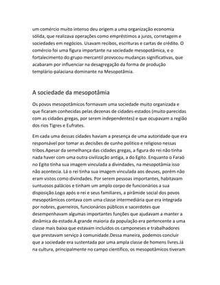 um comércio muito intenso deu origem a uma organização economia
sólida, que realizava operações como empréstimos a juros, corretagem e
sociedades em negócios. Usavam recibos, escrituras e cartas de crédito. O
comércio foi uma figura importante na sociedade mesopotâmica, e o
fortalecimento do grupo mercantil provocou mudanças significativas, que
acabaram por influenciar na desagregação da forma de produção
templário-palaciana dominante na Mesopotâmia.
A sociedade da mesopotâmia
Os povos mesopotâmicos formavam uma sociedade muito organizada e
que ficaram conhecidas pelas dezenas de cidades-estados (muito parecidas
com as cidades gregas, por serem independentes) e que ocupavam a região
dos rios Tigres e Eufrates.
Em cada uma dessas cidades haviam a presença de uma autoridade que era
responsável por tomar as decisões de cunho politico e religioso nessas
tribos.Apesar da semelhança das cidades gregas, a figura do rei não tinha
nada haver com uma outra civilização antiga, a do Egito. Enquanto o Faraó
no Egito tinha sua imagem vinculada a divindades, na mesopotâmia isso
não acontecia. Lá o rei tinha sua imagem vinculada aos deuses, porém não
eram vistos como divindades. Por serem pessoas importantes, habitavam
suntuosos palácios e tinham um amplo corpo de funcionários a sua
disposição.Logo após o rei e seus familiares, a pirâmide social dos povos
mesopotâmicos contava com uma classe intermediária que era integrada
por nobres, guerreiros, funcionários públicos e sacerdotes que
desempenhavam algumas importantes funções que ajudavam a manter a
dinâmica do estado.A grande maioria da população era pertencente a uma
classe mais baixa que estavam incluídos os camponeses e trabalhadores
que prestavam serviço à comunidade.Dessa maneira, podemos concluir
que a sociedade era sustentada por uma ampla classe de homens livres.Já
na cultura, principalmente no campo científico, os mesopotâmicos tiveram
 
