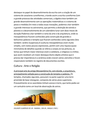 destaque no papel do desenvolvimento da escrita com a criação de um
sistema de caracteres cuneiformes, criando assim a escrita cuneiforme.Com
o grande processo das atividades comerciais, a álgebra teve também um
grande desenvolvimento com as operações matemáticas e o sistema de
pesos e medidas.Em meio a todas essas inovações, podemos citar também
o grande interesse na astronomia, que permitiu a distinção de estrela e
planeta e o desenvolvimento de um calendário lunar com doze meses de
duração.Podemos citar também o ramo da arte e da arquitetura, onde os
mesopotâmicos ficaram conhecidos pela construção de grandes e
belíssimos palácios e templos que ficaram conhecidos como zigurates (leia
também: Jardins Suspensos).A sculturas mesopotâmicas eram muito
simples, com rostos poucos expressivos, porém com uma riqueza quase
minimalista de detalhes quando se referia a corpos.Já nas pinturas, os
temas que tinham maior interesse eram o cotidiano, o religioso e o militar,
que assim recebiam um maior destaque.Outro objeto artístico que é
preciso dar importância é a cerâmica onde criaram vários utensílios e foram
responsáveis também no registro de documentos escritos.
Cultura : Arte e Religão
A principal arte da antiga Mesopotâmia foi, sem dúvida, a arquitetura,
principalmente voltada para a construção de templos e palácios. Os
templos, chamados zigurates, possuiam na parte superior uma torre
piramidal de base retangular, composta de vários pisos superiores.
Provavelmente só os sacerdotes tinham acesso à torre, que tanto podia ser
um santuário como um local de observação de astros.
ZIGURATE SUMÉRIOS DE UR - NAMMU , EM UR , IRAQUE ( PAÍS )
 