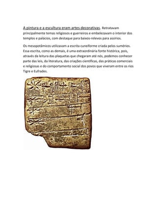 A pintura e a escultura eram artes decorativas. Retratavam
principalmente temas religiosos e guerreiros e embelezavam o interior dos
templos e palácios, com destaque para baixos-relevos para assírios.
Os mesopotâmicos utilizavam a escrita cuneiforme criada pelos sumérios.
Essa escrita, como as demais, é uma extraordinária fonte histórica, pois,
através da leitura das plaquetas que chegaram até nós, podemos conhecer
parte das leis, da literatura, das criações científicas, das práticas comerciais
e religiosas e do comportamento social dos povos que viveram entre os rios
Tigre e Eufrades.
 