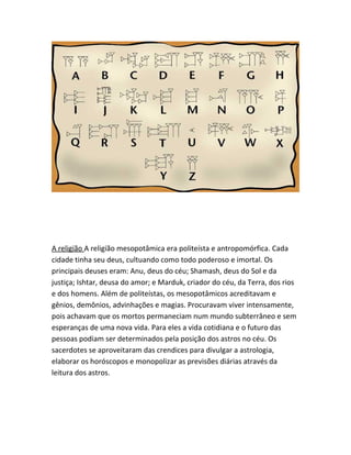 A religião A religião mesopotâmica era politeísta e antropomórfica. Cada
cidade tinha seu deus, cultuando como todo poderoso e imortal. Os
principais deuses eram: Anu, deus do céu; Shamash, deus do Sol e da
justiça; Ishtar, deusa do amor; e Marduk, criador do céu, da Terra, dos rios
e dos homens. Além de politeístas, os mesopotâmicos acreditavam e
gênios, demônios, advinhações e magias. Procuravam viver intensamente,
pois achavam que os mortos permaneciam num mundo subterrâneo e sem
esperanças de uma nova vida. Para eles a vida cotidiana e o futuro das
pessoas podiam ser determinados pela posição dos astros no céu. Os
sacerdotes se aproveitaram das crendices para divulgar a astrologia,
elaborar os horóscopos e monopolizar as previsões diárias através da
leitura dos astros.
 
