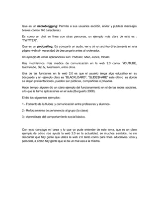 Que es un microblogging: Permite a sus usuarios escribir, enviar y publicar mensajes 
breves como (140 caracteres). 
Es como un chat en línea con otras personas, un ejemplo más clara de esto es : 
“TWITTER”. 
Que es un podcasting: Es compartir un audio, ver u oír un archivo directamente en una 
página web sin necesidad de descargarlo antes al ordenador. 
Un ejemplo de estas aplicaciones son: Podcast, odeo, evoca, folcast. 
Hay muchísimos más medios de comunicación en la web 2.0 como: YOUTUBE, 
teachetube, blip.tv, livestream, entre otros. 
Una de las funciones en la web 2.0 es que el usuario tenga algo educativo en su 
búsqueda y un ejemplo claro es “BLACKLOARD”, “SLIDESHARE” este último es donde 
se alojan presentaciones, pueden ser públicas, compartidas o privadas. 
Hace tiempo alguien dio un claro ejemplo del funcionamiento en el de las redes sociales, 
a lo que le llamo aplicaciones en el aula (Burgueño 2008). 
El dio los siguientes ejemplos: 
1.- Fomento de la fluidez y comunicación entre profesores y alumnos. 
2.- Reforzamiento de pertenencia al grupo (la clase) 
3.- Aprendizaje del comportamiento social básico. 
Con esto concluyo mi tarea y lo que yo pude entender de este tema, que es un claro 
ejemplo de cómo nos ayuda la web 2.0 en la actualidad, en muchos sentidos, no sin 
descartar que hay gente que utiliza la web 2.0 tanto como para fines educativos, ocio y 
personal, a como hay gente que le da un mal uso a la misma. 
