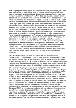 de 2 mil adultos de A. cajennense, sem que sua vida esteja em risco Por outro lado,
os animais silvestres especialmente os de pequeno e médio porte, dificilmente
estarão albergando uma carga tão alta de carrapatos, ou se estiverem, suas vidas
muito provavelmente estarão em risco. Além disso, os equinos, por serem animais
domésticos, são criados em áreas cercadas, com altas densidades de animais. Tal
fato é extremamente favorável às larvas recém-eclodidas ou ninfas e adultos recém-
mudados, que se encontram no ambiente à espera da passagem de um hospedeiro.
Como regra geral, pode-se dizer que quanto maior a densidade populacional de
hospedeiros, maior será a população de carrapatos. Por esta razão, nos ambientes
silvestres, com o mínimo de intervenção humana, as populações de carrapatos
tendem a ser mais baixas, já que a densidade de hospedeiros (entendida aqui como
oferta de alimento para os carrapatos) vai ser significativamente menor. Para o A.
cajennense, os hospedeiros primários são os equinos, as antas e as capivaras.
Numa área onde uma população de A. cajennense está estabelecida, pelo menos
uma destas três espécies de hospedeiros deverá estar presente. Uma vez que a
população de carrapatos cresce, ela passa a parasitar outros hospedeiros,
chamados secundários. Na literatura há diversos relatos do parasitismo por A.
cajennense em dezenas de espécies de hospedeiros mamíferos e aves. Como
regra geral, quanto maior a população de A. cajennense numa determinada área,
maior a chance de encontrá-lo parasitando outras espécies de hospedeiros,
humanos inclusive. De fato, a ocorrência de infestação humana por A. cajennense
está associada a altas infestações por este carrapato em seus hospedeiros
primários.
h- O Amblyomma cajennense não apresenta um comportamento sexual
partenogenético, ou seja quando o macho da espécie não desempenha um papell
fundamental na reprodução e perpetuação da espécie. Esse carrapato completa
apenas uma geração por ano no sudeste do Brasil, com os três estágios parasitários
marcadamente distribuídos ao longo do ano( As larvas, vulgarmente chamadas de
micuim, predominam nos meses de abril a julho; as ninfas, popularmente chamadas
de “vermelhinho”, predominam de julho a outubro e os adultos, vulgarmente
chamados de “rodoleiro” ou de “carrapato-estrela”, predominam nos meses quentes
e chuvosos, de outubro a março. Este padrão cíclico anual do carrapato na região
sudeste do Brasil, parece estar controlado primariamente pela realização de
diapausa comportamental pelas larvas não alimentadas existentes nas pastagens
durante os meses de verão, fato fato este comprovado pela ausência ou ocorrência
em número muito pequeno de larvas no ambiente na primavera e verão, pois as
larva vulgarmente chamadas de micuim, predominam nos meses de abril a julho.Os
autores, observam em seu trabalho que o fotoperíodo e as variáveis climáticas
como a temperatura e umidade relativa do ar, apresentam uma correlação
estatisticamente significativa com as infestações do carrapato em cavalos. Segundo
Belezerov (1982), as atividades dos ixodídeos são marcadas por ritmos sazonais,
que alternam períodos de picos de atividade como a busca pelos hospedeiros,
ingurgitamento, postura de ovos, etc, com períodos de “dormência” em sincronia
com as estações do ano, para a regulação de seu ciclo de vida. O autor relata que
as espécies de carrapatos que apresentam uma única geração por ano, tendem a
apresentar diapausa nas suas fases ainda não alimentadas.De acordo com Oliver
 