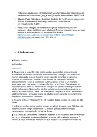 <http://www.saude.sp.gov.br/resources/sucen/homepage/downloads/arquivos
-de-febre-maculosa/manual_vig_acarologica.pdf> Acessado em :24/10/2014.
 Oliveira, Paulo Roberto de. Biologia e Controle de Amblyomma cajennense.
Revista Brasileira de Parasitologia Veterinária. Minas Gerais,
vol.13,suplemento 1, 2004.
 Pesquisa de infecção por rickettsias do grupo da febre maculosa em
humanos, cães e eqüídeos e em adultos deAmblyomma cajennense, em área
endêmica e não endêmica do estado de São Paulo<
http://www.teses.usp.br/teses/disponiveis/10/10134/tde-20072004-
092047/en.php> Acessado em : 26/10/2014
 B. OrdemAranae
a- Ctenus medius.
b- Ctenidae.
c- ----------
d- No primeiro e segundo instar essas aranhas apresentam uma coloração
acinzentada, no terceiro instar elas apresentam uma coloração uma coloração
marrom alaranjada, depois do quinto instar o padrão é mantido e é possível
observar a formação de uma mais clara de linha de pelo sendo formada
longitudinalmente sobre o cefalotórax. A cor geral nos jovens é um marrom
alaranjado, tanto nas pernas como no cefalotórax e abdômen. Dorsalmente no
abdômen após o sexto ou sétimo instar, vestígios do padrão morfológico externo
adulto é observado. Nos machos adultos o abdômen possui coloração cinza o
mesmo acontece com os "pelos " de suas pernas, enquanto n adulto as fêmeas o
abdômen torna-se preto.Dos jovens ao adultos há um aumento no comprimento
das pernas em relação a prossoma.
e- Panamá e Brasil [ Platnick 2010] - 46 registros dessa espécie no estado de São
Paulo.
f- A Ctenus medius é uma espécie comum em várias áreas da mata Atlântica. As
observações em campo indicam que: C. medius parece preferir ecótopos
caracterizados por vegetação herbácea densa.
g- A C. medius é uma aranha de hábitos noturnos e foi observado em cativeiro que
ela caçou ativamente aranhas da família Lycosidae, além dela ela predava a C.
ornatus e ainda indivíduos menores da sua espécie. Foi também observado no
 