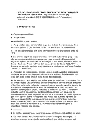 LIFE CYCLE AND ASPECTS OF REPRODUCTIVE BEHAVIOR UNDER
LABORATORY CONDITIONS. <http://www.scielo.br/scielo.php
script=sci_arttext&pid=S1519-69842002000500007>Acessado em
:26/10/2013.
 C- OrdemOpiliones
a- Pachylospeleus strinatii.
b- Gonyleptidae.
c- Aranha-fedida, aranha-bode.
d- A espécie tem como característica corpo e apêndices despigmentados, olhos
reduzidos, pernas longas e um alto número de segmentos nos tarsos distais.
e- Tem área caracterizada com clima subtropical úmido e temperaturas entre 18-
19°C .
f- São animais troglóbios (espécie restrita ao ambiente subterrâneo que pode ou
não apresentar especializações para a vida neste ambiente). Essa espécie é
registrada apenas em três cavernas (Ressurgência das Areias, Gruta das Areias de
Baixo e Gruta das Areias de Cima) de Iporanga (Pinto-da-Rocha, 1995, 1996a).
Estas cavernas estão próximas umas das outras e localizam-se no Parque Estadual
Turístico do Alto Ribeira.
g- Alimentam-se de sedimentos, animais epígeos e restos vegetais, especula-se
ainda que se alimentam de guano, animais mortos e fungos. Possivelmente uma
dieta para esse opilião também inclua larvas de coleópteros.
h- Em um estudo feito na gruta das areias, Iporanga, São Paulo. observou-se que a
P. strinatii. mostra uma preferência em ficar em cantos e paredes em vez de ficar no
chão. Esta preferência pode estar relacionada com o aumento repentino do nível do
córrego que passa pela caverna, esse aumento ocorre, após fortes chuvas que
ocorrem na estação das chuvas, inundando a parte seca do chão. O aumento e
redução do nível desse córrego também está relacionado com o depósito de
sedimento e folhas sobre os pisos e as paredes. A preferência por cantos e paredes
por esses opiliões é uma estratégia de fuga rápida pelo aumento repentino do
córrego e essa evitação contra água parece ser mais importante do que evitar
certos predadores, como o Loxosceles udeluiduu(um aranae) que constroi suas
teias nas paredes e nos cantos e o Zelurus travassosi (hemiptero) que é
encontrado vagando pela caverna.
i- ---------------
j- Os opiliões são aracnídeos inofensivos, pouco conhecidos pelo público em geral.
k- É a única espécie de opilião comprovadamente ameaçada de extinção. As
principais ameaças à espécie são as alterações de seu hábitat, causadas pelo
 
