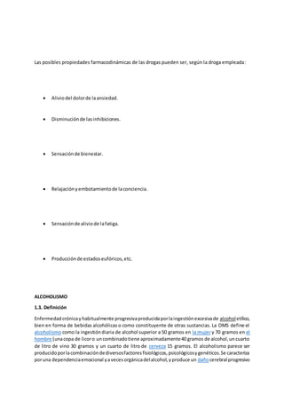 Las posibles propiedades farmacodinámicas de las drogas pueden ser, según la droga empleada:
 Aliviodel dolorde laansiedad.
 Disminuciónde lasinhibiciones.
 Sensaciónde bienestar.
 Relajaciónyembotamientode laconciencia.
 Sensaciónde aliviode lafatiga.
 Producciónde estadoseufóricos,etc.
ALCOHOLISMO
1.3. Definición
Enfermedadcrónicayhabitualmente progresivaproducidaporlaingestiónexcesivade alcoholetílico,
bien en forma de bebidas alcohólicas o como constituyente de otras sustancias. La OMS define el
alcoholismo como la ingestióndiaria de alcohol superior a 50 gramos en la mujer y 70 gramos en el
hombre (unacopa de licoro uncombinadotiene aproximadamente40 gramos de alcohol,uncuarto
de litro de vino 30 gramos y un cuarto de litro de cerveza 15 gramos. El alcoholismo parece ser
producidoporlacombinacióndediversosfactoresfisiológicos,psicológicosygenéticos.Se caracteriza
poruna dependenciaemocional yavecesorgánicadelalcohol,yproduce un dañocerebral progresivo
 