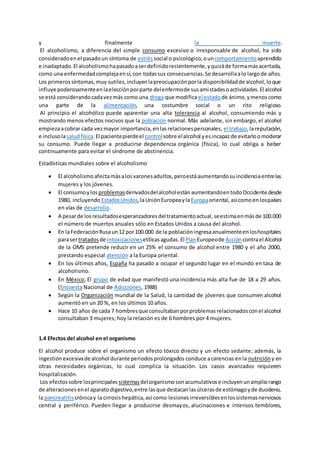 y finalmente la muerte.
El alcoholismo, a diferencia del simple consumo excesivo o irresponsable de alcohol, ha sido
consideradoenel pasadoun síntoma de estrés social o psicológico,oun comportamiento aprendido
e inadaptado.El alcoholismohapasadoaserdefinidorecientemente,yquizáde formamásacertada,
como una enfermedadcomplejaensí,con todassus consecuencias.Se desarrollaalo largode años.
Los primerossíntomas,muy sutiles,incluyenlapreocupaciónporla disponibilidadde alcohol,loque
influye poderosamenteenlaelecciónporparte delenfermode susamistadesoactividades.El alcohol
se está considerandocadavezmás como una droga que modificael estado de ánimo,ymenoscomo
una parte de la alimentación, una costumbre social o un rito religioso.
Al principio el alcohólico puede aparentar una alta tolerancia al alcohol, consumiendo más y
mostrando menos efectos nocivos que la población normal. Más adelante, sin embargo, el alcohol
empiezaacobrar cada vezmayor importancia,enlasrelacionespersonales, el trabajo,lareputación,
e inclusolasaludfísica.El pacientepierdeel controlsobre elalcohol yesincapazde evitarloomoderar
su consumo. Puede llegar a producirse dependencia orgánica (física), lo cual obliga a beber
continuamente para evitar el síndrome de abstinencia.
Estadísticas mundiales sobre el alcoholismo
 El alcoholismo afectamásalosvaronesadultos,peroestáaumentandosuincidenciaentrelas
mujeres y los jóvenes.
 El consumoylos problemasderivadosdelalcoholestán aumentandoentodoOccidente desde
1980, incluyendo EstadosUnidos,laUniónEuropeaylaEuropaoriental,asícomoenlospaíses
en vías de desarrollo.
 A pesarde losresultadosesperanzadoresdel tratamientoactual,seestimaenmásde 100.000
el número de muertos anuales sólo en Estados Unidos a causa del alcohol.
 En laFederaciónRusaun12 por100.000 de la poblacióningresaanualmenteenloshospitales
parasertratadosde intoxicacionesetílicasagudas.El PlanEuropeode Accióncontrael Alcohol
de la OMS pretende reducir en un 25% el consumo de alcohol entre 1980 y el año 2000,
prestando especial atención a la Europa oriental.
 En los últimos años, España ha pasado a ocupar el segundo lugar en el mundo en tasa de
alcoholismo.
 En México, El grupo de edad que manifestó una incidencia más alta fue de 18 a 29 años.
(Encuesta Nacional de Adicciones, 1988)
 Según la Organización mundial de la Salud, la cantidad de jóvenes que consumen alcohol
aumentó en un 20 %, en los últimos 10 años.
 Hace 10 años de cada 7 hombresque consultabanporproblemasrelacionadosconel alcohol
consultaban 3 mujeres; hoy la relación es de 6 hombres por 4 mujeres.
1.4 Efectos del alcohol en el organismo
El alcohol produce sobre el organismo un efecto tóxico directo y un efecto sedante; además, la
ingestiónexcesivade alcohol durante periodosprolongados conduce acarencias enla nutrición y en
otras necesidades orgánicas, lo cual complica la situación. Los casos avanzados requieren
hospitalización.
Los efectossobre losprincipales sistemas delorganismosonacumulativose incluyenunampliorango
de alteracionesenel aparatodigestivo,entre lasque destacanlasúlcerasde estómagoyde duodeno,
la pancreatitis crónicay la cirrosishepática,así como lesionesirreversiblesenlossistemasnerviosos
central y periférico. Pueden llegar a producirse desmayos, alucinaciones e intensos temblores,
 