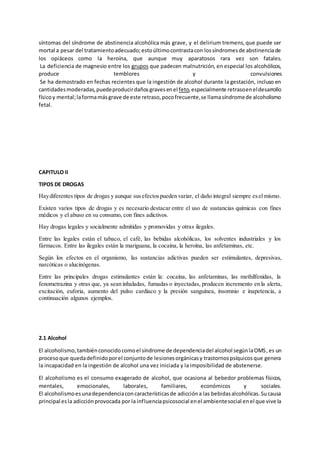 síntomas del síndrome de abstinencia alcohólica más grave, y el delirium tremens,que puede ser
mortal a pesar del tratamientoadecuado;estoúltimocontrastacon lossíndromesde abstinenciade
los opiáceos como la heroína, que aunque muy aparatosos rara vez son fatales.
La deficiencia de magnesio entre los grupos que padecen malnutrición, en especial los alcohólicos,
produce temblores y convulsiones
Se ha demostrado en fechas recientes que la ingestión de alcohol durante la gestación, incluso en
cantidadesmoderadas,puedeproducirdañosgravesenel feto,especialmente retrasoeneldesarrollo
físicoy mental;laformamásgrave de este retraso,pocofrecuente,se llamasíndromede alcoholismo
fetal.
CAPITULO II
TIPOS DE DROGAS
Haydiferentes tipos de drogas y aunque susefectospueden variar, el daño integral siempre eselmismo.
Existen varios tipos de drogas y es necesario destacar entre el uso de sustancias químicas con fines
médicos y el abuso en su consumo, con fines adictivos.
Hay drogas legales y socialmente admitidas y promovidas y otras ilegales.
Entre las legales están el tabaco, el café, las bebidas alcohólicas, los solventes industriales y los
fármacos. Entre las ilegales están la mariguana, la cocaína, la heroína, las anfetaminas, etc.
Según los efectos en el organismo, las sustancias adictivas pueden ser estimulantes, depresivas,
narcóticas o alucinógenas.
Entre las principales drogas estimulantes están la: cocaína, las anfetaminas, las methilfenidas, la
fenometrazina y otras que, ya sean inhaladas, fumadas o inyectadas, producen incremento en la alerta,
excitación, euforia, aumento del pulso cardíaco y la presión sanguínea, insomnio e inapetencia, a
continuación algunos ejemplos.
2.1 Alcohol
El alcoholismo,tambiénconocidocomoel síndrome de dependenciadel alcohol segúnlaOMS,es un
procesoque quedadefinidoporel conjuntode lesionesorgánicasy trastornospsíquicosque genera
la incapacidad en la ingestión de alcohol una vez iniciada y la imposibilidad de abstenerse.
El alcoholismo es el consumo exagerado de alcohol, que ocasiona al bebedor problemas físicos,
mentales, emocionales, laborales, familiares, económicos y sociales.
El alcoholismoesunadependenciaconcaracterísticasde adiccióna las bebidasalcohólicas.Sucausa
principal esla adicciónprovocada por la influenciapsicosocial enel ambientesocial enel que vive la
 