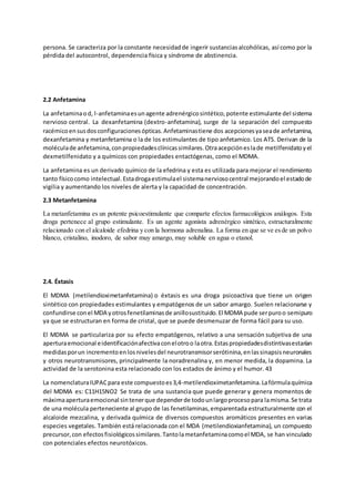 persona. Se caracteriza por la constante necesidadde ingerir sustanciasalcohólicas, así como por la
pérdida del autocontrol, dependencia física y síndrome de abstinencia.
2.2 Anfetamina
La anfetaminaod, l-anfetaminaesunagente adrenérgicosintético,potente estimulante del sistema
nervioso central. La dexanfetamina (dextro-anfetamina), surge de la separación del compuesto
racémicoensusdosconfiguracionesópticas.Anfetaminastiene dos acepcionesyaseade anfetamina,
dexanfetamina y metanfetamina o la de los estimulantes de tipo anfetamico. Los ATS. Derivan de la
moléculade anfetamina,conpropiedadesclínicassimilares.Otraacepcióneslade metilfenidatoyel
dexmetilfenidato y a químicos con propiedades entactógenas, como el MDMA.
La anfetamina es un derivado químico de la efedrina y esta es utilizada para mejorar el rendimiento
tanto físicocomo intelectual.Estadrogaestimulael sistemanerviosocentral mejorandoel estadode
vigilia y aumentando los niveles de alerta y la capacidad de concentración.
2.3 Metanfetamina
La metanfetamina es un potente psicoestimulante que comparte efectos farmacológicos análogos. Esta
droga pertenece al grupo estimulante. Es un agente agonista adrenérgico sintético, estructuralmente
relacionado con el alcaloide efedrina y con la hormona adrenalina. La forma en que se ve esde un polvo
blanco, cristalino, inodoro, de sabor muy amargo, muy soluble en agua o etanol.
2.4. Éxtasis
El MDMA (metilendioximetanfetamina) o éxtasis es una droga psicoactiva que tiene un origen
sintético con propiedades estimulantes y empatógenos de un sabor amargo. Suelen relacionarse y
confundirse conel MDA yotrosfenetilaminasde anillosustituido.El MDMA pude serpuroo semipuro
ya que se estructuran en forma de cristal, que se puede desmenuzar de forma fácil para su uso.
El MDMA se particulariza por su efecto empatógenos, relativo a una sensación subjetiva de una
aperturaemocional eidentificaciónafectivaconelotroo laotra.Estaspropiedadesdistintivasestarían
medidasporun incrementoenlosnivelesdel neurotransmisorserótinina,enlassinapsisneuronales
y otros neurotransmisores, principalmente la noradrenalina y, en menor medida, la dopamina. La
actividad de la serotonina esta relacionado con los estados de ánimo y el humor. 43
La nomenclaturaIUPACpara este compuestoes3,4-metilendioximetanfetamina.Lafórmulaquímica
del MDMA es: C11H15NO2 Se trata de una sustancia que puede generar y genera momentos de
máximaaperturaemocional sintenerque dependerde todounlargoprocesopara lamisma.Se trata
de una molécula perteneciente al grupo de las fenetilaminas,emparentada estructuralmente con el
alcaloide mezcalina, y derivada química de diversos compuestos aromáticos presentes en varias
especies vegetales. También está relacionada con el MDA (metilendioxianfetamina), un compuesto
precursor,con efectosfisiológicossimilares.Tantolametanfetaminacomoel MDA, se han vinculado
con potenciales efectos neurotóxicos.
 