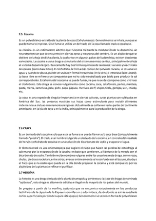 2.5. Cocaína
Es un polvoblancoextraídode la plantade coca (Exhylumcoca).Generalmente se inhala,aunquese
puede fumar o inyectar. Si se fuma se utiliza un derivado de la coca llamado crack o coca base.
La cocaína es un estimulante adictivo que funciona mediante la modulación de la dopamina, un
neurotransmisor que se encuentra en ciertas zonas y neuronas del cerebro. Es un alcaloide que se
obtiene de lahoja de dicha planta,la cual crece en algunospaísesde Sudamérica,existendoscientas
variedades.Lacocaína es una droga estimulante del sistemanerviosocentral,principalmente afecta
al sistemadopaminérgico.Básicamentehaydosformasquímicasde lacocaína: lassalesyloscristales
de cocaína (comobase libre).El clorhidrato,laformamáscomún del polvode cocaína,se disuelve en
agua,y cuandose abusa,puede serusadaenformaintravenosa(enlavena)ointranasal (porlanariz).
La base libre se refiere a un compuesto que no ha sido neutralizado por ácido para producir la sal
correspondiente.Estaformade lacocaína se puede fumar,yaque nose descompone comosílohace
el clorhidrato. Esta droga se conoce vulgarmente como cocaína, coca, cataforesis, perico, manteca,
pasta, merca, camerusa,pala, pichi,papa,papuza, merluza,sniff,sniper,tecla,garlopa,wiri,chucky,
etc.
La coca es una especie de singular importancia en ciertas culturas, cuyas plantas son cultivadas en
América del Sur; las personas mastican sus hojas como estimulante para resistir diferentes
inclemenciase inclusoenceremoniasreligiosas.Actualmentese cultivaenvariaspartesdel continente
americano, en la isla de Java y en la India, principalmente para la producción de la droga.
2.6 CRACK
Es un derivadode lacocaína soloque este se fumay se puede llamarasío coca base (coloquialmente
llamada“piedra”).El crack,esel nombrevulgarde underivadode lacocaína,enconcretodelresultado
de hervir clorhidrato de cocaína en una solución de bicarbonato de sodio y evaporar el agua.
El término crack es una onomatopeya que sugiere el ruido que hacen las piedras de esta droga al
calentarse por la evaporación de la cocaína en base que contienen, al liberarse de la mezcla con el
bicarbonatode sodio.Tambiénrecibe nombresvulgaresentre losusuariosaestadroga, como rocas,
chulas,piedrasorockstars,entre otros;aveceserróneamentese le confunde conel bazuco,chuckyo
el Paco que es la costra que queda en la olla donde preparan la cocaína y está compuesto por los
alcaloides de la planta sin refinar ni purificar.
2.7 HEROÍNA
La heroínaesunadrogaderivadade laplantadeamapolaypertenecealaclase de drogasdenominada
“opiáceos”, esta droga es altamente adictiva e ilegal en la mayoría de los países del mundo.
Se prepara a partir de la morfina, sustancia que se encuentra naturalmente en los conductos
lactirífaros de la cápsula de la Papaver somniferum o adormidera, desde donde se extrae mediante
cortessuperficialespordonde supuralátex (opio).Generalmente se vendeenformade polvoblanco
 