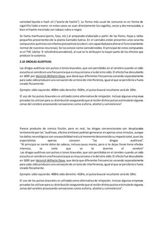 variedad líquida o hash oil (“aceite de hachís”). La forma más usual de consumo es en forma de
cigarrillo liado a mano: en estos casos se usan directamente los cogollos, secos y desmenuzados, o
bien el hachís mezclado con tabaco rubio o negro.
Se llama marihuana (porro, faso, etc.) al preparado elaborado a partir de las flores, hojas y tallos
pequeños provenientesde la planta Cannabis Sativa. En el cannabis están presentes unos sesenta
compuestosquímicosconefectospsicoactivos(esdecir,concapacidadparaalterarel funcionamiento
normal de nuestras neuronas). Se losconoce como cannabinoides.El principal de estos compuestos
es el THC (delta- 9- tetrahidrocannabinol), al cual se le atribuyen la mayor parte de los efectos que
produce la sustancia.
2.10 DROGAS AUDITIVAS
Las drogas auditivas son pulsos o tonos biaurales, que son percibidos en el cerebro cuando un oído
escuchaun sonidoenunafrecuenciaque esmuycercana a la del otro oído.El efectofue descubierto
en 1839 por Heinrich Wilhelm Dove, que decía que diferentes frecuencias sonando separadamente
para cada oídoproducenuna sensaciónde untonode interferencia,igual al que se percibiríasi fuera
creado físicamente.
Ejemplo: oído izquierdo: 400Hz oído derecho: 410Hz, el pulso biaural resultante será de 10Hz.
El uso de los pulsos biaurales es utilizado como alternativa de relajación. Incluso algunas empresas
privadaslosutilizanpara su distribuciónasegurandoque al recibirdichospulsosestimularánalgunas
zonas del cerebro provocando sensaciones como euforia, alcohol y somnolencia".
Parece producto de ciencia ficción, pero es real, las drogas convencionales son desplazadas
lentamente por las “auditivas, efectossimilares podrían generarse enapenas unos minutos, aunque
losdaños neurológicossonunaposibilidadreal yal momentodesconocidosuimpactototal,pueslos
especialistas apenas conocen “las drogas auditivas”.
“Al principio se siente dolor de cabeza, incluso causa mareo, pero si te dejas llevar tiene efectos
intensos, se siete que se te duerme el cerebro"
Las drogas auditivas son pulsos o tonos biaurales,que son percibidos en el cerebro cuando un oído
escuchaun sonidoenunafrecuenciaque esmuycercana a la del otro oído.El efectofue descubierto
en 1839 por Heinrich Wilhelm Dove, que decía que diferentes frecuencias sonando separadamente
para cada oídoproducenuna sensaciónde untonode interferencia,igual al que se percibiríasi fuera
creado físicamente.
Ejemplo: oído izquierdo: 400Hz oído derecho: 410Hz, el pulso biaural resultante será de 10Hz.
El uso de los pulsos biaurales es utilizado como alternativa de relajación. Incluso algunas empresas
privadaslosutilizanpara su distribuciónasegurandoque al recibirdichospulsosestimularánalgunas
zonas del cerebro provocando sensaciones como euforia, alcohol y somnolencia".
 