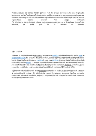 Parece producto de ciencia ficción, pero es real, las drogas convencionales son desplazadas
lentamente por las “auditivas, efectossimilares podrían generarse enapenas unos minutos, aunque
losdaños neurológicossonunaposibilidadreal y al momentodesconocidosuimpactototal,pueslos
especialistas apenas conocen “las drogas auditivas”.
“Al principio se siente dolor de cabeza, incluso causa mareo, pero si te dejas llevar tiene efectos
intensos, se siete que se te duerme el cerebro"
2.11. TABACO
El tabaco es un producto de la agricultura originariode América y procesado a partir de las hojas de
Nicotiana tabacum. Se consume de varias formas, siendo la principal por combustión produciendo
humo. Su particular contenido en nicotina la hace muy adictiva. Se comercializa legalmente en todo
el mundo (salvo en Bután),1 2
aunque en muchospaíses tiene numerosas restricciones de consumo,
por susefectosadversospara lasaludpública.Sucomposiciónincluyeun alcaloide,lanicotina,que se
encuentra en las hojas en proporciones variables (desde menos del 1% hasta el 12%).
El géneroNicotianaabarcamás de 50 especies clasificadasencuatrogruposprincipales:N.tabacum,
N. petunoides, N. rustica y N. polidiclia. La especie N. tabacum, se puede clasificar en cuatro
variedades: havanesis, brasilensis,virgínica y purpúrea, que son el origen de las distintas variedades
usadas en la comercialización.
 