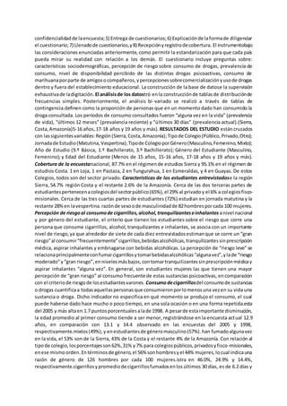 confidencialidadde laencuesta;5) Entrega de cuestionarios;6) Explicaciónde laformade diligenciar
el cuestionario;7) Llenadode cuestionarios,y8) Recepciónyregistrodecobertura. El instrumentobajo
las consideraciones enunciadas anteriormente,como permitir la estandarización para que cada país
pueda mirar su realidad con relación a los demás. El cuestionario incluye preguntas sobre:
características sociodemográficas, percepción de riesgo sobre consumo de drogas, prevalencia de
consumo, nivel de disponibilidad percibido de las distintas drogas psicoactivas, consumo de
marihuanaporparte de amigosocompañeros,ypercepcionessobrecomercializaciónyusode drogas
dentro y fuera del establecimiento educacional. La construcción de la base de datose la supervisión
exhaustivade ladigitación. El análisisde los datostró enla construcciónde tablasde distribuciónde
frecuencias simples. Posteriormente, el análisis bi-variado se realizó a través de tablas de
contingencia.definen como la proporción de personas que en un momento dado han consumido la
droga consultada. Los períodos de consumo consultados fueron “alguna vez en la vida” (prevalencia
de vida), “últimos 12 meses” (prevalencia reciente) y “últimos 30 días” (prevalencia actual).(Sierra,
Costa,Amazonía)5-16 años,17-18 años y 19 años y más). RESULTADOS DEL ESTUDIO estáncruzados
con lassiguientesvariables:Región(Sierra,Costa,Amazonía);Tipode Colegio(Público,Privado,Otro);
Jornadade Estudio(Matutina,Vespertina);Tipode ColegioporGénero(Masculino,Femenino,Mixto);
Año de Estudio (9.º Básica, 1.º Bachillerato, 3.º Bachillerato); Género del Estudiante (Masculino,
Femenino); y Edad del Estudiante (Menos de 15 años, 15-16 años, 17-18 años y 19 años y más).
Cobertura de la encuestanacional, 87.7% en el régimende estudios Sierra y 95.1% en el régimen de
estudios Costa. 1 en Loja, 1 en Pastaza, 2 en Tungurahua, 1 en Esmeraldas, y 4 en Guayas. De estos
Colegios, todos son del sector privado. Características de los estudiantes entrevistadose la región
Sierra, 54.7% región Costa y el restante 2.6% de la Amazonía. Cerca de las dos terceras partes de
estudiantespertenecenacolegiosdel sectorpúblico(65%),el 29% al privadoy el 6% a colegiosfisco-
misionales. Cerca de las tres cuartas partes de estudiantes (72%) estudian en jornada matutina y la
restante 28%en lavespertina.razónde sexoode masculinidadde 82hombresporcada 100 mujeres.
Percepción de riesgoal consumode cigarrillos,alcohol,tranquilizanteseinhalantes anivel nacional
y por género del estudiante, el criterio que tienen los estudiantes sobre el riesgo que corre una
persona que consume cigarrillos, alcohol, tranquilizantes e inhalantes, se asocia con un importante
nivel de riesgo,ya que alrededor de siete de cada diez entrevistadosestimanque se corre un “gran
riesgo”al consumir“frecuentemente”cigarrillos,bebidasalcohólicas,tranquilizantessinprescripción
médica, aspirar inhalantes y embriagarse con bebidas alcohólicas. La percepción de “riesgo leve” se
relacionaprincipalmenteconfumarcigarrillosytomarbebidasalcohólicas“algunavez”,ylade “riesgo
moderado”y“gran riesgo”,ennivelesmásbajos,contomartranquilizantessinprescripciónmédicay
aspirar inhalantes “alguna vez”. En general, son estudiantes mujeres las que tienen una mayor
percepción de “gran riesgo” al consumo frecuente de estas sustancias psicoactivas, encomparación
con el criteriode riesgode losestudiantesvarones. Consumodecigarrillosdel consumode sustancias
o drogas cuantificaa todasaquellaspersonasque consumieronporlomenosuna vezen su vida una
sustancia o droga. Dicho indicador no especifica en qué momento se produjo el consumo, el cual
puede haberse dado hace mucho o poco tiempo, en una sola ocasión o en una forma repetida.esta
del 2005 y más altaen 1.7 puntosporcentualesalade 1998. A pesarde estaimportante disminución,
la edad promedio al primer consumo tiende a ser menor, registrándose en la encuesta actual 12.9
años, en comparación con 13.1 y 14.4 observado en las encuestas del 2005 y 1998,
respectivamente.mixtos(49%),y enestudiantesde géneromasculino(57%).han fumadoalgunavez
en la vida, el 53% son de la Sierra, 43% de la Costa y el restante 4% de la Amazonía. Con relación al
tipode colegio,losporcentajesson62%,31% y7% para colegiospúblicos,privadosyfisco-misionales,
enese mismoorden.Entérminosde género,el 56% sonhombresyel 44% mujeres,locual indicauna
razón de género de 126 hombres por cada 100 mujeres.istra en 46.0%, 24.9% y 14.4%,
respectivamente.cigarrillosypromediode cigarrillosfumadosenlos últimos 30 días, es de 6.2 días y
 