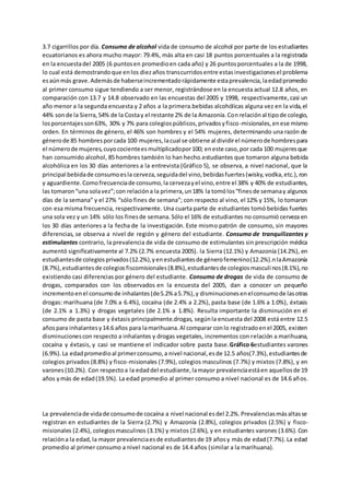 3.7 cigarrillos por día. Consumo de alcohol vida de consumo de alcohol por parte de los estudiantes
ecuatorianos es ahora mucho mayor: 79.4%, más alta en casi 18 puntos porcentuales a la registrada
en la encuestadel 2005 (6 puntosen promedioen cada año) y 26 puntosporcentuales a la de 1998,
lo cual está demostrandoque enlos diezaños transcurridosentre estasinvestigacionesel problema
esaúnmás grave.Ademásde haberseincrementadorápidamente estaprevalencia,laedadpromedio
al primer consumo sigue tendiendo a ser menor, registrándose en la encuesta actual 12.8 años, en
comparación con 13.7 y 14.8 observado en las encuestas del 2005 y 1998, respectivamente,casi un
año menor a la segunda encuesta y 2 años a la primera.bebidas alcohólicas alguna vez en la vida,el
44% sonde la Sierra,54% de la Costay el restante 2% de la Amazonía.Conrelaciónal tipode colegio,
losporcentajesson63%, 30% y 7% para colegiospúblicos,privadosyfisco-misionales,enese mismo
orden. En términos de género, el 46% son hombres y el 54% mujeres, determinando una razón de
génerode 85 hombresporcada 100 mujeres,lacual se obtiene al dividirel númerode hombrespara
el númerode mujeres,cuyococienteesmultiplicadopor100; eneste caso,por cada 100 mujeresque
han consumido alcohol, 85 hombres también lo han hecho.estudiantes que tomaron alguna bebida
alcohólica en los 30 días anteriores a la entrevista (Gráfico 5), se observa, a nivel nacional, que la
principal bebidade consumoesla cerveza,seguidadel vino,bebidasfuertes(wisky,vodka,etc.),ron
y aguardiente.Comofrecuenciade consumo,la cervezayel vino,entre el 38% y 40% de estudiantes,
las tomaron“una solavez”;con relacióna la primera,un18% la tomólos“finesde semanay algunos
días de la semana” y el 27% “sólo fines de semana”; con respecto al vino, el 12% y 15%, lo tomaron
con esa misma frecuencia, respectivamente. Una cuarta parte de estudiantes tomó bebidas fuertes
una sola vez y un 14% sólo los finesde semana.Sólo el 16% de estudiantes no consumió cerveza en
los 30 días anteriores a la fecha de la investigación. Este mismo patrón de consumo, sin mayores
diferencias, se observa a nivel de región y género del estudiante. Consumo de tranquilizantes y
estimulantes contrario, la prevalencia de vida de consumo de estimulantes sin prescripción médica
aumentó significativamente al 7.2% (2.7% encuesta 2005). la Sierra (12.1%) y Amazonía (14.2%), en
estudiantesde colegiosprivados(12.2%),yenestudiantesde génerofemenino(12.2%).nlaAmazonía
(8.7%),estudiantesde colegiosfiscomisionales(8.8%),estudiantesde colegiosmasculinos(8.1%),no
existiendo casi diferencias por género del estudiante. Consumo de drogas de vida de consumo de
drogas, comparados con los observados en la encuesta del 2005, dan a conocer un pequeño
incrementoenel consumode inhalantes(de5.2% a5.7%),y disminucionesenelconsumode lasotras
drogas: marihuana (de 7.0% a 6.4%), cocaína (de 2.4% a 2.2%), pasta base (de 1.6% a 1.0%), éxtasis
(de 2.1% a 1.3%) y drogas vegetales (de 2.1% a 1.8%). Resulta importante la disminución en el
consumo de pasta base y éxtasis principalmente.drogas, segúnla encuesta del 2008 está entre 12.5
añospara inhalantesy14.6 años para lamarihuana.Al comparar conlo registradoenel 2005, existen
disminucionescon respecto a inhalantes y drogas vegetales, incrementos con relación a marihuana,
cocaína y éxtasis, y casi se mantiene el indicador sobre pasta base.Gráfico 6estudiantes varones
(6.9%).La edadpromedioal primerconsumo,a nivel nacional,esde 12.5 años(7.3%),estudiantesde
colegios privados (8.8%) y fisco-misionales (7.9%), colegios masculinos (7.7%) y mixtos (7.8%), y en
varones(10.2%). Con respectoa la edaddel estudiante,lamayor prevalenciaestáen aquellosde 19
años ymás de edad(19.5%). La edad promedio al primer consumo a nivel nacional es de 14.6 años.
La prevalenciade vidade consumode cocaína a nivel nacional esdel 2.2%.Prevalenciasmásaltasse
registran en estudiantes de la Sierra (2.7%) y Amazonía (2.8%), colegios privados (2.5%) y fisco-
misionales (2.4%), colegiosmasculinos (3.1%) y mixtos (2.6%), y en estudiantes varones (3.6%). Con
relacióna la edad,la mayor prevalenciaesde estudiantesde 19 añosy más de edad(7.7%).La edad
promedio al primer consumo a nivel nacional es de 14.4 años (similar a la marihuana).
 