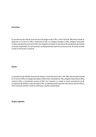 Pastabase
La prevalencia de vida de consumo de esta droga es del 1.0% a nivel nacional. Más altos niveles se
observan en la Sierra (1.4%) y Amazonía (1.2%), en colegios privados (1.4%), colegios masculinos
(1.5%) y estudiantesvarones(1.5%).Conrespectoala edad,la más alta esde estudiantesde 19 años
y más de edad(3.6%).A nivel nacional,laedadpromedioal primerconsumoesde 14.3 años (similar
a la de la marihuana y cocaína).
Éxtasis
La prevalenciade vidade consumode éxtasisa nivel nacional esdel 1.3%. Más alta prevalenciaestá
enla Sierra(1.9%),encolegiosprivados(1.6%) yfisco-misionales(1.7%),colegiosmasculinos(1.4%) y
mixtos (1.5%), y estudiantes varones (1.9%). Con relación a la edad, la mayor prevalencia es de
estudiantesde 19años y más de edad(2.7%).La edadpromedioal primerconsumoesde 14.4 añosa
nivel nacional (similar a la de la marihuana, cocaína y pasta base).
Drogas vegetales
 