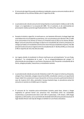  El consumode cigarrillospuede considerarse moderado,yaque suconsumomedioesde 6.2
días promedio en los últimos 30 días y de 3.7 cigarrillos al día.
 La prevalencia de vida de consumo de tranquilizantes sin prescripción médica es del 11.5%,
mayor a la registrada en la encuesta del 2005. Por el contrario, la de estimulantes sin
prescripción médica aumentó significativamente al 7.2% (2.7%, encuesta 2005).
 Excepto el alcohol y cigarrillo, la marihuana es, con bastante diferencia, la droga ilegal más
extendida entre losestudiantes ecuatorianos, con una prevalencia de vida del 6.4%; el 4.4%
la ha consumido en los últimos 12 meses y la mitad de estos (2.2%) en los últimos 30 días.
Mayor consumo actual de esta droga se observa en estudiantes de la Sierra y Amazonía, en
colegiosprivadosyenestudiantesvarones(tresvecesmásque estudiantesmujeres);másalta
prevalenciade consumose registraentre losestudiantesde 17-18 años(4.0%) y se elevacasi
al 9% en aquellos de 19 y más años de edad.
 Los lugares donde al estudiante le ofrecen marihuana son principalmente “en una fiesta,
discoteca”, “en alrededores de la casa” y “en el colegio/alrededores del colegio”. El
ofrecimiento de esta droga en una fiesta o discoteca es más frecuente a estudiantes de la
Sierra, colegios privados, masculinos y a estudiantes varones.
 La prevalenciade vidade consumode inhalantesesdel 5.7%,mayoren laSierray Amazonía,
colegios fisco-misionales, colegios masculinos (6.6%), estudiantes varones y en aquellos de
mayor edad.Esla sustanciaenla que máspronto se iniciasuconsumo,particularmenteenel
caso de mujeres (12.3 años, promedio). Aunque bastante baja, la prevalencia actual de
consumo en varones es el doble que en mujeres.
 El consumo de los restantes psico-estimulantes (cocaína, pasta base, éxtasis y drogas
vegetales) en general tienen una presencia más minoritaria entre los estudiantes
ecuatorianos. La prevalencia de vida es del 1.0% en pasta base, 1.3% éxtasis, 1.8% drogas
vegetalesy2.2%cocaína, conun promediode alrededordel 0.5% comoprevalenciaactual.El
lugar donde ofrecen este tipo de drogas es también en una fiesta o discoteca.
 