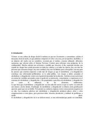 4. Introducción
Vivimos en una cultura de drogas desde la mañana en que nos levantamos y consumimos cafeína al
desayuno, hasta la noche, en que podemos relajarnos al volver a la casa,con un aperitivo alcohólico, o
un inductor del sueño con un somnífero, recetado por el medico, estamos utilizando diferentes
sustancias, que afectan sobre el Sistema Nervioso Central, para enfrentar estas peripecias de la
cotidianeidad. Muchos además nos activamos a medida que trascurre el día, aspirando nicotina aun
cuando las drogas han estado presentes en todas las culturas y en todas las épocas, hoy son más las
personas que consumen drogas, hay más cantidad y hay mas facilidades para conseguirlas aun mas para
los jóvenes que estamos expuestos a todo tipo de riesgos ya que el alcoholismo y la drogadicción
constituye una enfermedad problemática en la salud pública. Los riesgos y daños asociados al
alcoholismo y drogadicción varían con el grado de intensidad de la adicción. Además,esnecesario tener
en cuenta las variables personales como el grado de su motivación, conocimiento o experiencia en el
consumo de alcoholismo y drogadicción, y las propiedades especificas de alcoholismo y drogadicción
así como la influencia de los elementos adulterantes.
Lo que hace que el alcoholismo y drogadicción sea una adicción nociva es que se vuelve en contra de
uno mismo y de los demás. Al principio de alcoholismo y drogadicción se obtiene cierta gratificación
aparente,igual que con un habito. Pero pronto su conducta empieza a tener consecuencias negativas en
su vida. Las conductas adictivas por alcoholismo y drogadicción producen placer, alivio y otras
compensaciones a corto plazo, pero provocan dolor, desastre, desolación y multitud de problemas a
medio plazo.
El alcoholismo y drogadicción no es un defecto moral, es una enfermedad que puede ser controlada.
 