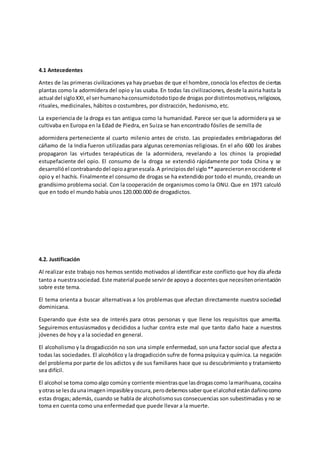 4.1 Antecedentes
Antes de las primeras civilizaciones ya hay pruebas de que el hombre,conocía los efectos de ciertas
plantas como la adormidera del opio y las usaba. En todas las civilizaciones, desde la asiria hasta la
actual del sigloXXI,el serhumanohaconsumidotodotipode drogas pordistintosmotivos,religiosos,
rituales, medicinales, hábitos o costumbres, por distracción, hedonismo, etc.
La experiencia de la droga es tan antigua como la humanidad. Parece ser que la adormidera ya se
cultivaba en Europa en la Edad de Piedra, en Suiza se han encontrado fósiles de semilla de
adormidera perteneciente al cuarto milenio antes de cristo. Las propiedades embriagadoras del
cáñamo de la India fueron utilizadas para algunas ceremonias religiosas. En el año 600 los árabes
propagaron las virtudes terapéuticas de la adormidera, revelando a los chinos la propiedad
estupefaciente del opio. El consumo de la droga se extendió rápidamente por toda China y se
desarrollóel contrabandodel opioagranescala.A principiosdel siglo**aparecieronenoccidente el
opio y el hachís. Finalmente el consumo de drogas se ha extendido por todo el mundo, creando un
grandísimo problema social. Con la cooperación de organismos como la ONU. Que en 1971 calculó
que en todo el mundo había unos 120.000.000 de drogadictos.
4.2. Justificación
Al realizar este trabajo nos hemos sentido motivados al identificar este conflicto que hoy día afecta
tanto a nuestrasociedad.Este material puede servirde apoyo a docentesque necesitenorientación
sobre este tema.
El tema orienta a buscar alternativas a los problemas que afectan directamente nuestra sociedad
dominicana.
Esperando que éste sea de interés para otras personas y que llene los requisitos que amerita.
Seguiremos entusiasmados y decididos a luchar contra este mal que tanto daño hace a nuestros
jóvenes de hoy y a la sociedad en general.
El alcoholismo y la drogadicción no son una simple enfermedad, son una factor social que afecta a
todas las sociedades. El alcohólico y la drogadicción sufre de forma psíquica y química. La negación
del problema por parte de los adictos y de sus familiares hace que su descubrimiento y tratamiento
sea difícil.
El alcohol se toma comoalgo comúny corriente mientrasque lasdrogascomo lamarihuana,cocaína
yotrasse lesdaunaimagen impasibleyoscura,perodebemossaberque elalcohol estándañinocomo
estas drogas; además, cuando se habla de alcoholismosus consecuencias son subestimadas y no se
toma en cuenta como una enfermedad que puede llevar a la muerte.
 