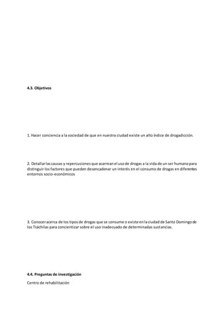 4.3. Objetivos
1. Hacer conciencia a la sociedad de que en nuestra ciudad existe un alto índice de drogadicción.
2. Detallarlascausas y repercusionesque acarreanel usode drogas a la vida de un ser humanopara
distinguir los factores que pueden desencadenar un interés en el consumo de drogas en diferentes
entornos socio-económicos
3. Conoceracerca de los tiposde drogas que se consume o existe enlaciudad de Santo Domingode
los Tsáchilas para concientizar sobre el uso inadecuado de determinadas sustancias.
4.4. Preguntas de investigación
Centro de rehabilitación
 