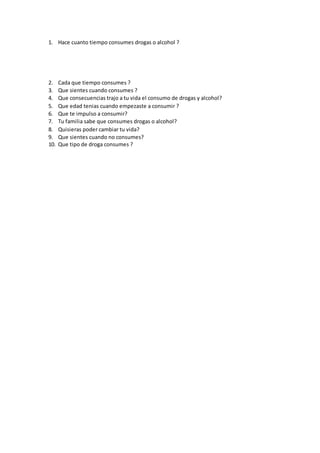 1. Hace cuanto tiempo consumes drogas o alcohol ?
2. Cada que tiempo consumes ?
3. Que sientes cuando consumes ?
4. Que consecuencias trajo a tu vida el consumo de drogas y alcohol?
5. Que edad tenias cuando empezaste a consumir ?
6. Que te impulso a consumir?
7. Tu familia sabe que consumes drogas o alcohol?
8. Quisieras poder cambiar tu vida?
9. Que sientes cuando no consumes?
10. Que tipo de droga consumes ?
 