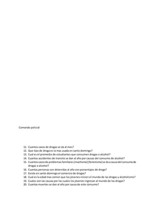 Comando policial
11. Cuantos casos de drogas se da al mes?
12. Que tipo de droga es la mas usada en santo domingo?
13. Cual es el promedio de estudiantes que consumen drogas o alcohol?
14. Cuantos accidentes de transito se dan al año por causas del consumo de alcohol?
15. Cuantoscasosde problemasfamiliares(machismo) (feminismo)se daacausadel consumode
drogas o alcohol?
16. Cuantas personas son detenidas al año con porcentajes de droga?
17. Existe en santo domingo el comercio de drogas?
18. Cual es la edad mas común que los jóvenes inicien el mundo de las drogas y alcoholismo?
19. Cuales son las causas por las cuales los jóvenes ingresan al mundo de las drogas?
20. Cuantas muertes se dan al año por causa de este consumo?
 