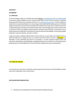 CAPITULO I
LAS DROGAS
1.1. Definición
El término droga, puede ser utilizado como todo fármaco o principio activo de un medicamento,
elemento de origen biológico natural o producto obtenido de él por diversos métodos, o sustancia
producida artificialmente,que produce efectos en el sistema nervioso central. Puede modificar el
estadode ánimoproduciendoplacere incluso,llegaratenerpotencial de abusoyperjuicio. El término
drogasvistodesde unpuntode vistaestrictamentecientíficoesprincipioactivo,materiaprimaEnese
sentidodrogapuede compararse formalmente dentrode lafarmacologíaydentrode lamedicinacon
un fármaco, es decir que droga y fármaco pueden utilizarse como sinónimos. Los fármacos son un
productoquímico empleadoenel tratamientooprevenciónde enfermedades.Losfármacospueden
elaborarse a partir de plantas, animales o síntesis.
Luego nos queda el problema dónde actúan estas sustancias, ya que todas estas drogas tienen un
elemento básico en el organismo que es el sistema nervioso central el cual es la estructura más
delicada y el más importante que tiene el ser humano, y si estas sustancias actúan sobre esas
estructuras dañándolas, perjudicándolas, indudablemente que van constituir un elemento grave y
peligroso para la colectividad; para la salud individual y lógicamente para la salud pública.
1.2. Causas de consumo
Las personas que consumen las distintas sustanciasparecen hacerlo por una diversidad de razones,
unas veces expresadas, otras inconscientes.
LAS CAUSAS MÁS COMUNES SON:
 Satisfacerlacuriosidadsobre losefectosde determinadosproductos.
 