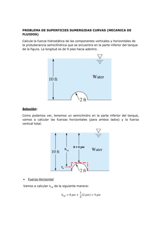 PROBLEMA DE SUPERFICIES SUMERGIDAS CURVAS (MECANICA DE
FLUIDOS)
Calcule la fuerza hidrostática de las componentes verticales y horizontales de
la protuberancia semicilíndrica que se encuentra en la parte inferior del tanque
de la figura. La longitud es de 9 pies hacia adentro.
Solución:
Como podemos ver, tenemos un semicilindro en la parte inferior del tanque,
vamos a calcular las fuerzas horizontales (para ambos lados) y la fuerza
vertical total.
• Fuerza Horizontal
Vamos a calcular de la siguiente manera:
8
1
2
2 9