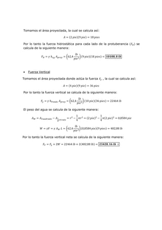 Tomamos el área proyectada, la cual se calcula así:
2 9 18
Por lo tanto la fuerza hidrostática para cada lado de la protuberancia se
calcula de la siguiente manera:
62,4 9 18 !"!"#, # $%
• Fuerza Vertical
Tomamos el área proyectada donde actúa la fuerza , la cual se calcula así:
4 9 36
Por lo tanto la fuerza vertical se calcula de la siguiente manera:
' () 62,4 10 36 22464
El peso del agua se calcula de la siguiente manera:
+ ,-.) .) / 0
1
2 -3
45
/
1
4
645
2 5
/
1
4
6 2 5
0,8584
8 9 + : 62,4 0,8584 9 482,08
Por lo tanto la fuerza vertical neta se calcula de la siguiente manera:
; 28 22464 2 482,08 <=><#, !? $% ↓