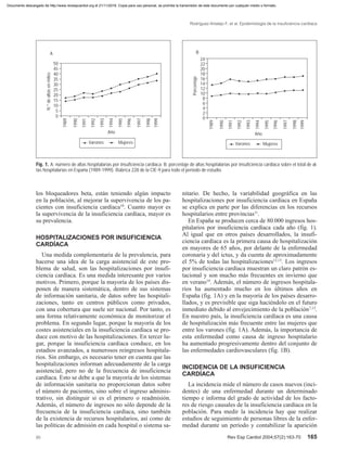 Rodríguez-Artalejo F, et al. Epidemiología de la insuficiencia cardíaca
00 Rev Esp Cardiol 2004;57(2):163-70 165
los bloqueadores beta, están teniendo algún impacto
en la población, al mejorar la supervivencia de los pa-
cientes con insuficiencia cardíaca10
. Cuanto mayor es
la supervivencia de la insuficiencia cardíaca, mayor es
su prevalencia.
HOSPITALIZACIONES POR INSUFICIENCIA
CARDÍACA
Una medida complementaria de la prevalencia, para
hacerse una idea de la carga asistencial de este pro-
blema de salud, son las hospitalizaciones por insufi-
ciencia cardíaca. Es una medida interesante por varios
motivos. Primero, porque la mayoría de los países dis-
ponen de manera sistemática, dentro de sus sistemas
de información sanitaria, de datos sobre las hospitali-
zaciones, tanto en centros públicos como privados,
con una cobertura que suele ser nacional. Por tanto, es
una forma relativamente económica de monitorizar el
problema. En segundo lugar, porque la mayoría de los
costes asistenciales en la insuficiencia cardíaca se pro-
duce con motivo de las hospitalizaciones. En tercer lu-
gar, porque la insuficiencia cardíaca conduce, en los
estadios avanzados, a numerosos reingresos hospitala-
rios. Sin embargo, es necesario tener en cuenta que las
hospitalizaciones informan adecuadamente de la carga
asistencial, pero no de la frecuencia de insuficiencia
cardíaca. Esto se debe a que la mayoría de los sistemas
de información sanitaria no proporcionan datos sobre
el número de pacientes, sino sobre el ingreso adminis-
trativo, sin distinguir si es el primero o readmisión.
Además, el número de ingresos no sólo depende de la
frecuencia de la insuficiencia cardíaca, sino también
de la existencia de recursos hospitalarios, así como de
las políticas de admisión en cada hospital o sistema sa-
nitario. De hecho, la variabilidad geográfica en las
hospitalizaciones por insuficiencia cardíaca en España
se explica en parte por las diferencias en los recursos
hospitalarios entre provincias11
.
En España se producen cerca de 80.000 ingresos hos-
pitalarios por insuficiencia cardíaca cada año (fig. 1).
Al igual que en otros países desarrollados, la insufi-
ciencia cardíaca es la primera causa de hospitalización
en mayores de 65 años, por delante de la enfermedad
coronaria y del ictus, y da cuenta de aproximadamente
el 5% de todas las hospitalizaciones12,13
. Los ingresos
por insuficiencia cardíaca muestran un claro patrón es-
tacional y son mucho más frecuentes en invierno que
en verano14
. Además, el número de ingresos hospitala-
rios ha aumentado mucho en los últimos años en
España (fig. 1A) y en la mayoría de los países desarro-
llados, y es previsible que siga haciéndolo en el futuro
inmediato debido al envejecimiento de la población7,12
.
En nuestro país, la insuficiencia cardíaca es una causa
de hospitalización más frecuente entre las mujeres que
entre los varones (fig. 1A). Además, la importancia de
esta enfermedad como causa de ingreso hospitalario
ha aumentado progresivamente dentro del conjunto de
las enfermedades cardiovasculares (fig. 1B).
INCIDENCIA DE LA INSUFICIENCIA
CARDÍACA
La incidencia mide el número de casos nuevos (inci-
dentes) de una enfermedad durante un determinado
tiempo e informa del grado de actividad de los facto-
res de riesgo causales de la insuficiencia cardíaca en la
población. Para medir la incidencia hay que realizar
estudios de seguimiento de personas libres de la enfer-
medad durante un período y contabilizar la aparición
Fig. 1. A: número de altas hospitalarias por insuficiencia cardíaca. B: porcentaje de altas hospitalarias por insuficiencia cardíaca sobre el total de al-
tas hospitalarias en España (1989-1999). Rúbrica 228 de la CIE-9 para todo el período de estudio.
50
45
40
35
30
25
20
15
10
5
0
N.°dealtasenmiles
1989
1990
1991
1992
1993
1994
1995
1996
1997
1998
1999
Año
A
Varones Mujeres
24
22
20
18
16
14
12
10
8
6
4
2
0
Porcentaje
1989
1990
1991
1992
1993
1994
1995
1996
1997
1998
1999
Año
B
Varones Mujeres
Documento descargado de http://www.revespcardiol.org el 21/11/2016. Copia para uso personal, se prohíbe la transmisión de este documento por cualquier medio o formato.
 