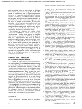 ciencia cardíaca, como las desarrolladas en el estudio
Framingham, que estiman el riesgo de tener la enfer-
medad en función de la edad, la hipertrofia ventricular
izquierda, la frecuencia cardíaca, la presión arterial
sistólica, la existencia de diabetes mellitus y la eviden-
cia de infarto de miocardio, enfermedad valvular o hi-
pertensión previos. Las estimaciones se pueden preci-
sar mejor si, además, se incorpora a la ecuación la
capacidad vital y la presencia de cardiomegalia me-
diante radiografía de tórax47
. Los sujetos en los que el
riesgo es mayor presentan más probabilidades de tener
una disfunción ventricular izquierda y, en ellos, el ren-
dimiento de la ecografía cardíaca será mayor.
Sin embargo, las evidencias para realizar cribado
comunitario de DSVI son todavía insuficientes, por
varias razones36
. Primero, no se dispone de una estra-
tegia óptima de detección de DSVI. La ecografía es
muy cara e impracticable a gran escala, y la validez
diagnóstica de los péptidos natriuréticos resulta menor
que la deseable. Segundo, la detección de DSVI deja-
ría sin detectar a una proporción muy importante de
pacientes que desarrollarán insuficiencia cardíaca y
mantendrán una función sistólica normal. Tercero, la
mayoría de las evidencias del riesgo de desarrollar in-
suficiencia cardíaca en presencia de DSVI procede de
ensayos clínicos en los que no están representadas mu-
chas de las tipologías de sujetos en riesgo más fre-
cuentes en la comunidad.
EVOLUCIÓN DE LA EPIDEMIA
DE INSUFICIENCIA CARDÍACA
El aumento de la prevalencia y de las hospitalizacio-
nes por insuficiencia cardíaca en los países desarrolla-
dos en las últimas décadas hace de este síndrome una de
las epidemias cardiovasculares del siglo XXI. Las pro-
yecciones demográficas sugieren que, en España, segui-
rá aumentando el número de personas de 65 años o más
en los próximos años. Dada la alta frecuencia de insufi-
ciencia cardíaca en las personas de dicha edad, sólo una
reducción muy importante de la incidencia de enferme-
dad o la no deseable disminución de su supervivencia
podrán impedir que el número de personas con insufi-
ciencia cardíaca siga creciendo. De hecho, las eviden-
cias de la bibliografía internacional sugieren que la su-
pervivencia de la insuficiencia cardíaca está mejorando
y que la incidencia, sin embargo, no desciende de forma
apreciable. La prevención decidida de los factores de
riesgo de la hipertensión y de la cardiopatía isquémica,
las principales causas de insuficiencia cardíaca en
España, es el único medio para controlar el previsible
aumento de la enfermedad en los años futuros48
.
BIBLIOGRAFÍA
1. Cowie MR, Mosterd A, Wood DA, Deckers JW, Poole-Wilson
Rodríguez-Artalejo F, et al. Epidemiología de la insuficiencia cardíaca
00 Rev Esp Cardiol 2004;57(2):163-70 169
PA, Sutton GC, et al. The epidemiology of heart failure. Eur
Heart J 1997;18:208-25.
2. Cowie MR. Annotated references in epidemiology. Eur J Heart
Fail 1999;1:101-7.
3. Caruana L, Petrie MC, Davie AP, McMurray JJV. Do patients
with suspected heart failure and preserved left ventricular systolic
function suffer from «diastolic heart failure» or from misdiagno-
sis? A prospective descriptive study. BMJ 2000;321:215-8.
4. How to diagnose diastolic heart failure. Eur Heart J 1998;19:990-
1003.
5. Vasan RS, Levy D. Defining diastolic heart failure. A call for
standardized diagnostic criteria. Circulation 2000;101:2118-21.
6. Konstam MA. Systolic and diastolic disfunction in heart failure?
Time for a new paradigm. J Card Fail 2003;9:1-3.
7. McMurray JJ, Stewart S. Heart failure. Epidemiology, aetiology,
and prognosis of heart failure. Heart 2000;83:596-602.
8. Cortina A, Reguero J, Segovia E, Rodríguez Lambert JL, Cortina
R, Arias JC, et al. Prevalence of heart failure in Asturias (a region
in the North of Spain). Am J Cardiol 2001;87:1417-9.
9. Cleland JGF, Khand A, Clark A. The heart failure epidemic:
exactly how big is it? Eur Heart J 2001;22:623-6.
10. Cleland JGF, Gemmel I, Khand A, Boddy A. Is the prognosis of
heart failure improving? Eur J Heart Fail 1999;1:229-41.
11. Rodríguez Artalejo F, Guallar Castillón P, Banegas Banegas JR,
Rey Calero J. Variación geográfica en las hospitalizaciones y la
mortalidad por insuficiencia cardíaca congestiva en España,
1980-1993. Rev Esp Cardiol 2000;53:776-82.
12. Rodríguez Artalejo F, Guallar-Castillón P, Banegas Banegas JR,
Rey Calero J. Trends in hospitalization and mortality for con-
gestive heart failure in Spain, 1980-1993. Eur Heart J 1997;18:
1771-9.
13. Brotons C, Moral I, Ribera A, Pérez G, Cascant P, Bustins M, et
al. Tendencias de la morbimortalidad por insuficiencia cardíaca
en Cataluña. Rev Esp Cardiol 1998;47:633-7.
14. Martínez-Sellés M, García Robles JA, Prieto L, Serrano JA,
Muñoz R, Frades E, et al. Annual rates of admission and seasonal
variations in hospitalizations for heart failure. Eur J Heart Fail
2002;4:779-86.
15. Ho KK, Pinsky JL, Kannel WB, Levy DJ. The epidemiology of
heart failure: the Framingham Study. J Am Coll Cardiol 1993;
22(Suppl A):6-13.
16. Levy D, Kenchaiah S, Larson MG, Benjamin EJ, Kupka MK, Ho
KKL, et al. Long-term trends in the incidence of and survival
with heart failure. N Engl J Med 2002;347:1397-402.
17. McCullough PA, Philbin EF, Spertus JA, Kaatz S, Sandberg KR,
Weaver WD. Confirmation of a heart failure epidemic: findings
from the Resource Utilization Among Congestive Heart Failure
(REACH) study. J Am Coll Cardiol 2002;39:60-9.
18. Senni M, Tribouilloy CM, Rodeheffer RJ, Jacobsen SJ, Evans
JM, Bailey KR, et al. Congestive heart failure in the community:
trends in incidence and survival in a 10-year period. Arch Intern
Med 1999;159:15-7.
19. Ho KK, Anderson KM, Kannel WB, Grossman W, Levy D.
Survival after the onset of congestive heart failure in Framingham
Heart Study subjects. Circulation 1993;88:107-15.
20. Mosterd A, Cost B, Hoes AW, de Bruijne MC, Deckers JW,
Hofman A, et al. The prognosis of heart failure in the general po-
pulation. The Rotterdam study. Eur Heart J 2001;22:1318-27.
21. Stevenson WG, Stevenson LV, Middlekauff HR, Fonarow GC,
Hamilton MA, Woo MA, et al. Improving survival for patients
with advanced heart failure: a study of 737 consecutive patients. J
Am Coll Cardiol 1995;26:1417-23.
22. MacIntyre K, Capewell S, Stewart S, Chalmers JWT, Boyd J,
Finlayson A, et al. Evidence of improving prognosis in heart fai-
lure. Trends in case fatality in 66,547 patients hospitalized betwe-
en 1986 and 1995. Circulation 2000;102:1126-31.
23. Grupo de Trabajo de Insuficiencia Cardíaca de la Sociedad
Española de Medicina Interna (SEMI). La insuficiencia cardíaca
en los servicios de medicina interna (estudio SEMI-IC). Med Clin
(Barc) 2002;118:605-10.
Documento descargado de http://www.revespcardiol.org el 21/11/2016. Copia para uso personal, se prohíbe la transmisión de este documento por cualquier medio o formato.
 