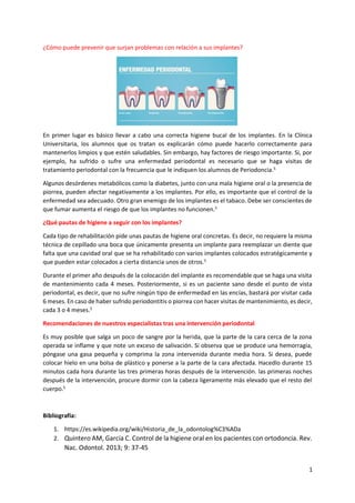 1
¿Cómo puede prevenir que surjan problemas con relación a sus implantes?
En primer lugar es básico llevar a cabo una correcta higiene bucal de los implantes. En la Clínica
Universitaria, los alumnos que os tratan os explicarán cómo puede hacerlo correctamente para
mantenerlos limpios y que estén saludables. Sin embargo, hay factores de riesgo importante. Si, por
ejemplo, ha sufrido o sufre una enfermedad periodontal es necesario que se haga visitas de
tratamiento periodontal con la frecuencia que le indiquen los alumnos de Periodoncia.5
Algunos desórdenes metabólicos como la diabetes, junto con una mala higiene oral o la presencia de
piorrea, pueden afectar negativamente a los implantes. Por ello, es importante que el control de la
enfermedad sea adecuado. Otro gran enemigo de los implantes es el tabaco. Debe ser conscientes de
que fumar aumenta el riesgo de que los implantes no funcionen.5
¿Qué pautas de higiene a seguir con los implantes?
Cada tipo de rehabilitación pide unas pautas de higiene oral concretas. Es decir, no requiere la misma
técnica de cepillado una boca que únicamente presenta un implante para reemplazar un diente que
falta que una cavidad oral que se ha rehabilitado con varios implantes colocados estratégicamente y
que pueden estar colocados a cierta distancia unos de otros.5
Durante el primer año después de la colocación del implante es recomendable que se haga una visita
de mantenimiento cada 4 meses. Posteriormente, si es un paciente sano desde el punto de vista
periodontal, es decir, que no sufre ningún tipo de enfermedad en las encías, bastará por visitar cada
6 meses. En caso de haber sufrido periodontitis o piorrea con hacer visitas de mantenimiento, es decir,
cada 3 o 4 meses.5
Recomendaciones de nuestros especialistas tras una intervención periodontal
Es muy posible que salga un poco de sangre por la herida, que la parte de la cara cerca de la zona
operada se inflame y que note un exceso de salivación. Si observa que se produce una hemorragia,
póngase una gasa pequeña y comprima la zona intervenida durante media hora. Si desea, puede
colocar hielo en una bolsa de plástico y ponerse a la parte de la cara afectada. Hacedlo durante 15
minutos cada hora durante las tres primeras horas después de la intervención. las primeras noches
después de la intervención, procure dormir con la cabeza ligeramente más elevado que el resto del
cuerpo.5
Bibliografía:
1. https://es.wikipedia.org/wiki/Historia_de_la_odontolog%C3%ADa
2. Quintero AM, García C. Control de la higiene oral en los pacientes con ortodoncia. Rev.
Nac. Odontol. 2013; 9: 37-45
 