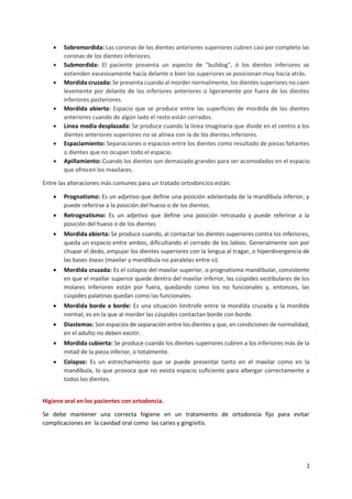 1
• Sobremordida: Las coronas de los dientes anteriores superiores cubren casi por completo las
coronas de los dientes inferiores.
• Submordida: El paciente presenta un aspecto de "bulldog", ó los dientes inferiores se
extienden excesivamente hacia delante o bien los superiores se posicionan muy hacia atrás.
• Mordida cruzada: Se presenta cuando al morder normalmente, los dientes superiores no caen
levemente por delante de los inferiores anteriores o ligeramente por fuera de los dientes
inferiores posteriores.
• Mordida abierta: Espacio que se produce entre las superficies de mordida de los dientes
anteriores cuando de algún lado el resto están cerrados.
• Línea media desplazada: Se produce cuando la línea imaginaria que divide en el centro a los
dientes anteriores superiores no se alinea con la de los dientes inferiores.
• Espaciamiento: Separaciones o espacios entre los dientes como resultado de piezas faltantes
o dientes que no ocupan todo el espacio.
• Apiñamiento: Cuando los dientes son demasiado grandes para ser acomodados en el espacio
que ofrecen los maxilares.
Entre las alteraciones más comunes para un tratado ortodoncico están:
• Prognatismo: Es un adjetivo que define una posición adelantada de la mandíbula inferior, y
puede referirse a la posición del hueso o de los dientes.
• Retrognatismo: Es un adjetivo que define una posición retrasada y puede referirse a la
posición del hueso o de los dientes
• Mordida abierta: Se produce cuando, al contactar los dientes superiores contra los inferiores,
queda un espacio entre ambos, dificultando el cerrado de los labios. Generalmente son por
chupar el dedo, empujar los dientes superiores con la lengua al tragar, o hiperdivergencia de
las bases óseas (maxilar y mandíbula no paralelas entre si).
• Mordida cruzada: Es el colapso del maxilar superior, o prognatismo mandibular, consistente
en que el maxilar superior quede dentro del maxilar inferior, las cúspides vestibulares de los
molares inferiores están por fuera, quedando como los no funcionales y, entonces, las
cúspides palatinas quedan como las funcionales.
• Mordida borde a borde: Es una situación limítrofe entre la mordida cruzada y la mordida
normal; es en la que al morder las cúspides contactan borde con borde.
• Diastemas: Son espacios de separación entre los dientes y que, en condiciones de normalidad,
en el adulto no deben existir.
• Mordida cubierta: Se produce cuando los dientes superiores cubren a los inferiores más de la
mitad de la pieza inferior, o totalmente.
• Colapso: Es un estrechamiento que se puede presentar tanto en el maxilar como en la
mandíbula, lo que provoca que no exista espacio suficiente para albergar correctamente a
todos los dientes.
Higiene oral en los pacientes con ortodoncia.
Se debe mantener una correcta higiene en un tratamiento de ortodoncia fijo para evitar
complicaciones en la cavidad oral como las caries y gingivitis.
 