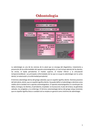 1
Odontología
La odontología es una de las ciencias de la salud que se encarga del diagnóstico, tratamiento y
prevención de las enfermedades del aparato estomatognático, el cual incluye además de los dientes,
las encías, el tejido periodontal, el maxilar superior, el maxilar inferior y la articulación
temporomandibular. Las principales enfermedades de las que se ocupa la odontología son la caries
dental, la maloclusión y la enfermedad periodontal.
El término odontólogo deriva del griego odont(o), que en español significa diente. Dentista proviene
del latín dents, dentis, que en español significa diente. Se puede definir al odontólogo o dentista como
médico de la cavidad oral o aparato estomatognático. El aparato estomatognático lo constituyen los
labios, la lengua, los dientes, el periodonto, el paladar, la mucosa oral, el piso de la boca, las glándulas
salivales, las amígdalas y la orofaringe. El término estomatología deriva del griego στόμα (estoma),
que en español significa boca o cavidad oral se emplea en general como sinónimo de odontología.
 