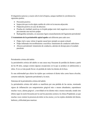 El diagnóstico preciso y exacto sólo lo da la biopsia, aunque también lo corroboran los
siguientes puntos:
• Percusión positiva
• Inspección que revela algún cambio de color en la mucosa adyacente
• Palpación positiva en caso de abscesos
• Pruebas de vitalidad: positivas si el tejido pulpar está vital; negativas si existe
previamente una necrosis pulpar
• Radiografías normales, en ocasiones ligero ensanchamiento del ligamento periodontal
El tratamiento de la periodontitis apical aguda será diferente para cada caso:
• Pulpa vital o sana: retirar el agente causal (por ejemplo un ajuste oclusal)
• Pulpa inflamada irreversiblemente o necrótica: tratamiento de conductos radiculares
• Absceso periodontal: tratamiento de conductos, además de drenaje para el exudado
purulento
Periodontitis crónica del adulto
La periodontitis crónica del adulto es una causa muy frecuente de perdida de dientes a partir
de los 40 años, aunque existen algunas excepciones en la que se produce en adolescentes y
niños. Si no se trata puede llevar a la perdida de todos los dientes de la boca.
Es una enfermedad que afecta los tejidos que sostienen al diente tales como hueso alveolar,
cemento radicular, ligamento periodontal y la encía.
Sintomas de la periodontitis crónica del adulto
La periodontitis crónica del adulto se manifiesta por una pérdida de las encías, mostrando
signos de inflamación con sangramientos gingival más o menos abundantes, espontáneos
muchas veces, edema gingival y movilidad en los dientes más o menos marcada; siendo éste
último signo la razón frecuente por la cual los pacientes asisten a la clínica Propdental, ya que
muchas veces sienten la presencia de dolor en las encías y en los tejidos alrededor del diente,
halitosis y dificultad para masticar.
 