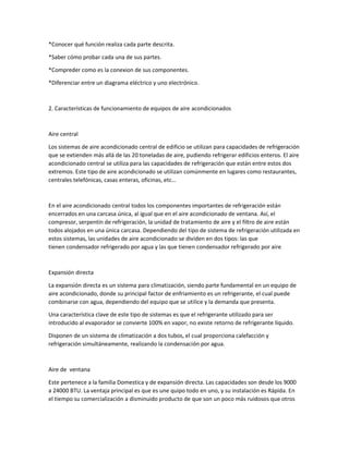 *Conocer qué función realiza cada parte descrita.
*Saber cómo probar cada una de sus partes.
*Compreder como es la conexion de sus componentes.
*Diferenciar entre un diagrama eléctrico y uno electrónico.
2. Características de funcionamiento de equipos de aire acondicionados
Aire central
Los sistemas de aire acondicionado central de edificio se utilizan para capacidades de refrigeración
que se extienden más allá de las 20 toneladas de aire, pudiendo refrigerar edificios enteros. El aire
acondicionado central se utiliza para las capacidades de refrigeración que están entre estos dos
extremos. Este tipo de aire acondicionado se utilizan comúnmente en lugares como restaurantes,
centrales telefónicas, casas enteras, oficinas, etc…
En el aire acondicionado central todos los componentes importantes de refrigeración están
encerrados en una carcasa única, al igual que en el aire acondicionado de ventana. Así, el
compresor, serpentín de refrigeración, la unidad de tratamiento de aire y el filtro de aire están
todos alojados en una única carcasa. Dependiendo del tipo de sistema de refrigeración utilizada en
estos sistemas, las unidades de aire acondicionado se dividen en dos tipos: las que
tienen condensador refrigerado por agua y las que tienen condensador refrigerado por aire
Expansión directa
La expansión directa es un sistema para climatización, siendo parte fundamental en un equipo de
aire acondicionado, donde su principal factor de enfriamiento es un refrigerante, el cual puede
combinarse con agua, dependiendo del equipo que se utilice y la demanda que presenta.
Una característica clave de este tipo de sistemas es que el refrigerante utilizado para ser
introducido al evaporador se convierte 100% en vapor, no existe retorno de refrigerante líquido.
Disponen de un sistema de climatización a dos tubos, el cual proporciona calefacción y
refrigeración simultáneamente, realizando la condensación por agua.
Aire de ventana
Este pertenece a la familia Domestica y de expansión directa. Las capacidades son desde los 9000
a 24000 BTU. La ventaja principal es que es une quipo todo en uno, y su instalación es Rápida. En
el tiempo su comercialización a disminuido producto de que son un poco más ruidosos que otros
 