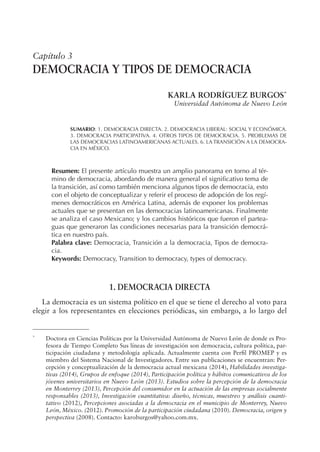 Capítulo 3
DEMOCRACIA Y TIPOS DE DEMOCRACIA
KARLA RODRÍGUEZ BURGOS*
Universidad Autónoma de Nuevo León
SUMARIO: 1. DEMOCRACIA DIRECTA. 2. DEMOCRACIA LIBERAL: SOCIAL Y ECONÓMICA.
3. DEMOCRACIA PARTICIPATIVA. 4. OTROS TIPOS DE DEMOCRACIA. 5. PROBLEMAS DE
LAS DEMOCRACIAS LATINOAMERICANAS ACTUALES. 6. LA TRANSICIÓN A LA DEMOCRA-
CIA EN MÉXICO.
Resumen: El presente artículo muestra un amplio panorama en torno al tér-
mino de democracia, abordando de manera general el signiicativo tema de
la transición, así como también menciona algunos tipos de democracia, esto
con el objeto de conceptualizar y referir el proceso de adopción de los regí-
menes democráticos en América Latina, además de exponer los problemas
actuales que se presentan en las democracias latinoamericanas. Finalmente
se analiza el caso Mexicano; y los cambios históricos que fueron el partea-
guas que generaron las condiciones necesarias para la transición democrá-
tica en nuestro país.
Palabra clave: Democracia, Transición a la democracia, Tipos de democra-
cia.
Keywords: Democracy, Transition to democracy, types of democracy.
1. DEMOCRACIA DIRECTA
La democracia es un sistema político en el que se tiene el derecho al voto para
elegir a los representantes en elecciones periódicas, sin embargo, a lo largo del
*
Doctora en Ciencias Políticas por la Universidad Autónoma de Nuevo León de donde es Pro-
fesora de Tiempo Completo Sus líneas de investigación son democracia, cultura política, par-
ticipación ciudadana y metodología aplicada. Actualmente cuenta con Peril PROMEP y es
miembro del Sistema Nacional de Investigadores. Entre sus publicaciones se encuentran: Per-
cepción y conceptualización de la democracia actual mexicana (2014), Habilidades investiga-
tivas (2014), Grupos de enfoque (2014), Participación política y hábitos comunicativos de los
jóvenes universitarios en Nuevo León (2013). Estudios sobre la percepción de la democracia
en Monterrey (2013), Percepción del consumidor en la actuación de las empresas socialmente
responsables (2013), Investigación cuantitativa: diseño, técnicas, muestreo y análisis cuanti-
tativo (2012), Percepciones asociadas a la democracia en el municipio de Monterrey, Nuevo
León, México. (2012). Promoción de la participación ciudadana (2010). Democracia, origen y
perspectiva (2008). Contacto: karoburgos@yahoo.com.mx.
 