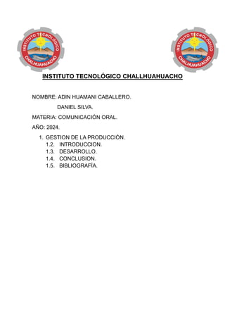 INSTITUTO TECNOLÓGICO CHALLHUAHUACHO
NOMBRE: ADIN HUAMANI CABALLERO.
DANIEL SILVA.
MATERIA: COMUNICACIÓN ORAL.
AÑO: 2024.
1. GESTION DE LA PRODUCCIÓN.
1.2. INTRODUCCION.
1.3. DESARROLLO.
1.4. CONCLUSION.
1.5. BIBLIOGRAFÍA.
 