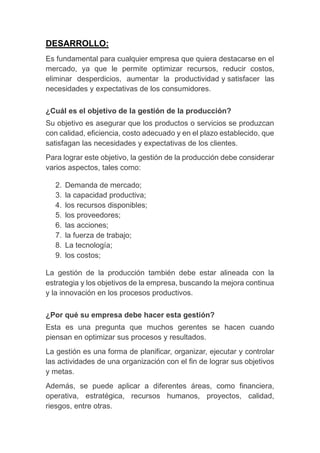 DESARROLLO:
Es fundamental para cualquier empresa que quiera destacarse en el
mercado, ya que le permite optimizar recursos, reducir costos,
eliminar desperdicios, aumentar la productividad y satisfacer las
necesidades y expectativas de los consumidores.
¿Cuál es el objetivo de la gestión de la producción?
Su objetivo es asegurar que los productos o servicios se produzcan
con calidad, eficiencia, costo adecuado y en el plazo establecido, que
satisfagan las necesidades y expectativas de los clientes.
Para lograr este objetivo, la gestión de la producción debe considerar
varios aspectos, tales como:
2. Demanda de mercado;
3. la capacidad productiva;
4. los recursos disponibles;
5. los proveedores;
6. las acciones;
7. la fuerza de trabajo;
8. La tecnología;
9. los costos;
La gestión de la producción también debe estar alineada con la
estrategia y los objetivos de la empresa, buscando la mejora continua
y la innovación en los procesos productivos.
¿Por qué su empresa debe hacer esta gestión?
Esta es una pregunta que muchos gerentes se hacen cuando
piensan en optimizar sus procesos y resultados.
La gestión es una forma de planificar, organizar, ejecutar y controlar
las actividades de una organización con el fin de lograr sus objetivos
y metas.
Además, se puede aplicar a diferentes áreas, como financiera,
operativa, estratégica, recursos humanos, proyectos, calidad,
riesgos, entre otras.
 